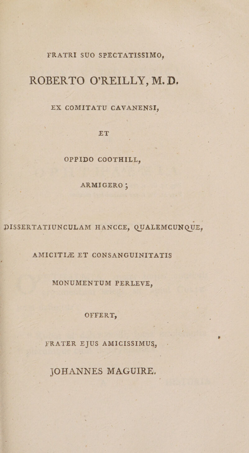 FRATRI SUO SPECTATISSIMO^ ROBERTO 0’REILLY, M. D. EX COMITATU CAVANENSI, ET OPPIDO COOTHILLj ARMIGERO ^ PISSERTATIUNCULAM HANCCE, QUALEMCUNQUE AMICITI-a: ET CONSANGUINITATIS MONUMENTUM PERLEVE, OFFERT, / FRATER. EJUS AMICISSIMUS, • JOHANNES MAGUIRE,