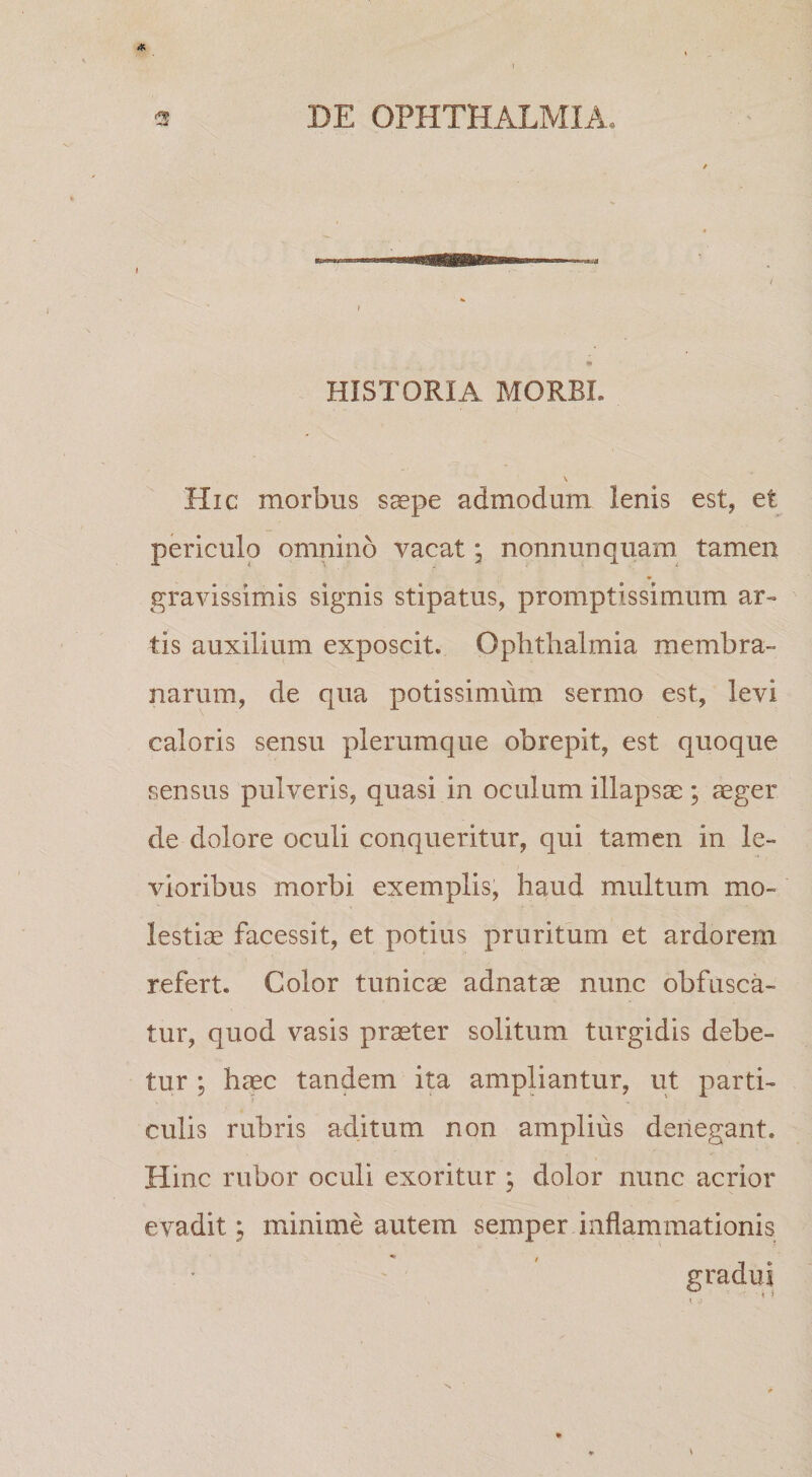 HISTORIA MORBI. \ Hic morbus saepe admodum lenis est, et periculo omnino vacat * nonnunquam tamen gravissimis signis stipatus, promptissimum ar¬ tis auxilium exposcit. Ophthalmia membra¬ narum, de qua potissimum sermo est, levi caloris sensu plerumque obrepit, est quoque sensus pulveris, quasi in oculum illapsa;; ager de dolore oculi conqueritur, qui tamen in le¬ vioribus morbi exemplis, haud multum mo¬ lestia facessit, et potius pruritum et ardorem refert. Color tunica adnata nunc obfusca- tur, quod vasis prater solitum turgidis debe¬ tur ; hac tandem ita amphantur, ut parti¬ culis rubris aditum non amplius denegant. Hinc rubor oculi exoritur ; dolor nunc acrior evadit; minime autem semper inflammationis gradili 7. ' &gt;