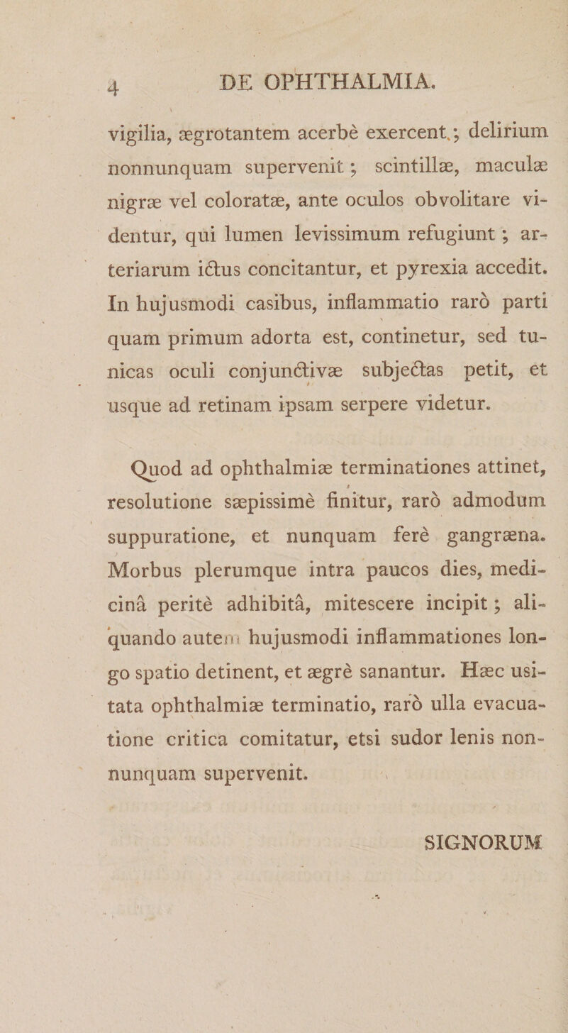 vigilia, ^grotantem acerbe exercent.; delirium nonnunquam supervenit; scintillae, maculae nigrae vel coloratae, ante oculos ob volitare vi¬ dentur, qui lumen levissimum refugiunt; ar¬ teriarum idus concitantur, et pyrexia accedit. In hujusmodi casibus, inflammatio raro parti &gt; quam primum adorta est, continetur, sed tu¬ nicas oculi conjundivae subjedas petit, et usque ad retinam ipsam serpere videtur. Quod ad Ophthalmiae terminationes attinet, I resolutione saepissime finitur, raro admodum suppuratione, et nunquam fere gangraena. Morbus plerumque intra paucos dies, medi¬ cina perite adhibita, mitescere incipit; ali¬ quando autein hujusmodi inflammationes lon¬ go spatio detinent, et aegre sanantur. Haec usi¬ tata Ophthalmiae terminatio, raro ulla evacua¬ tione critica comitatur, etsi sudor lenis non¬ nunquam supervenit. SIGNORUM I