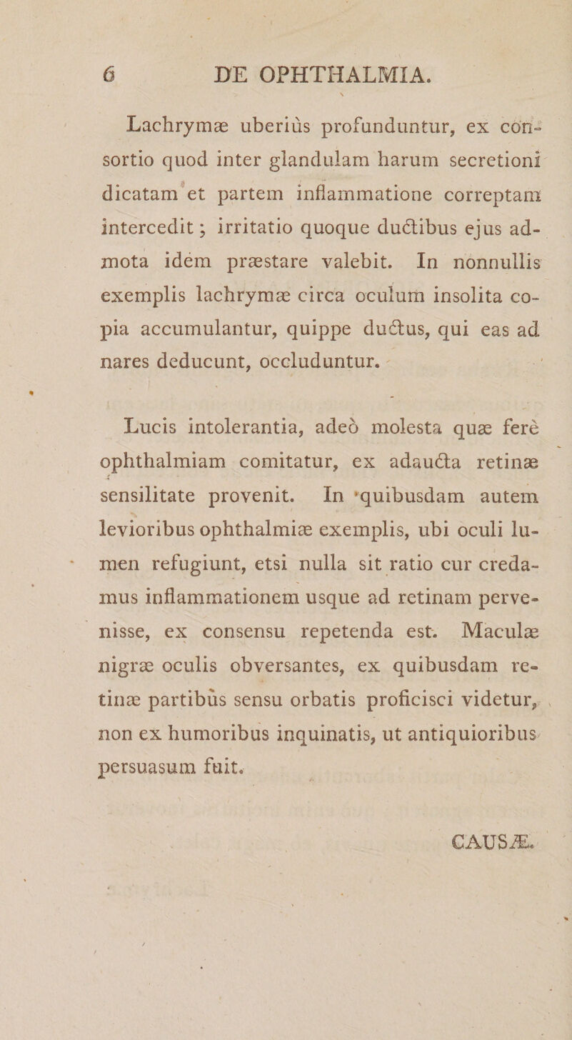 Lachrymae uberius profunduntur, ex con° sortio quod inter glandulam harum secretioni dicatam et partem inflammatione correptam intercedit; irritatio quoque dudlibus ejus ad¬ mota idem praestare valebit. In nonnullis exemplis lachrymas circa oculum insolita co¬ pia accumulantur, quippe dudlus, qui eas ad nares deducunt, occluduntur. Lucis intolerantia, adeo molesta quae fere ophthalmiam comitatur, ex adaudla retinae sensilitate provenit. In 'quibusdam autem levioribus Ophthalmiae exemplis, ubi oculi lu¬ men refugiunt, etsi nulla sit ratio cur creda¬ mus inflammationem usque ad retinam perve¬ nisse, ex consensu repetenda est. Maculae nigrae oculis obversantes, ex quibusdam re¬ tinae partibus sensu orbatis proficisci videtur,r , non ex humoribus inquinatis, ut antiquioribus persuasum fuit. CAUS^.