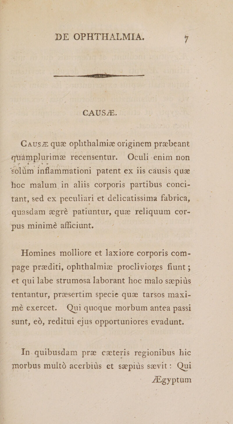 causa;. A Caus^ quas Ophthalmiae originem praebeant qiiamplurimae recensentur. Oculi enim non solum inflammationi patent ex iis causis qu^ hoc malum in aliis corporis partibus conci¬ tant, sed ex peculiari et delicatissima fabrica, quasdam aegre patiuntur, quas reliquum cor¬ pus minime afficiunt. / Homines molliore et laxiore corporis com¬ page praediti, Ophthalmia proclivior.es fiunt; et qui labe strumosa laborant hoc malo saepius tentantur, praesertim specie quas tarsos maxi¬ me exercet. Qui quoque morbum antea passi sunt, eo, reditui ejus opportuniores evadunt. In quibusdam prae caeteris regionibus hic morbus multo acerbius et saepius saevit: Qui ..^gyptum