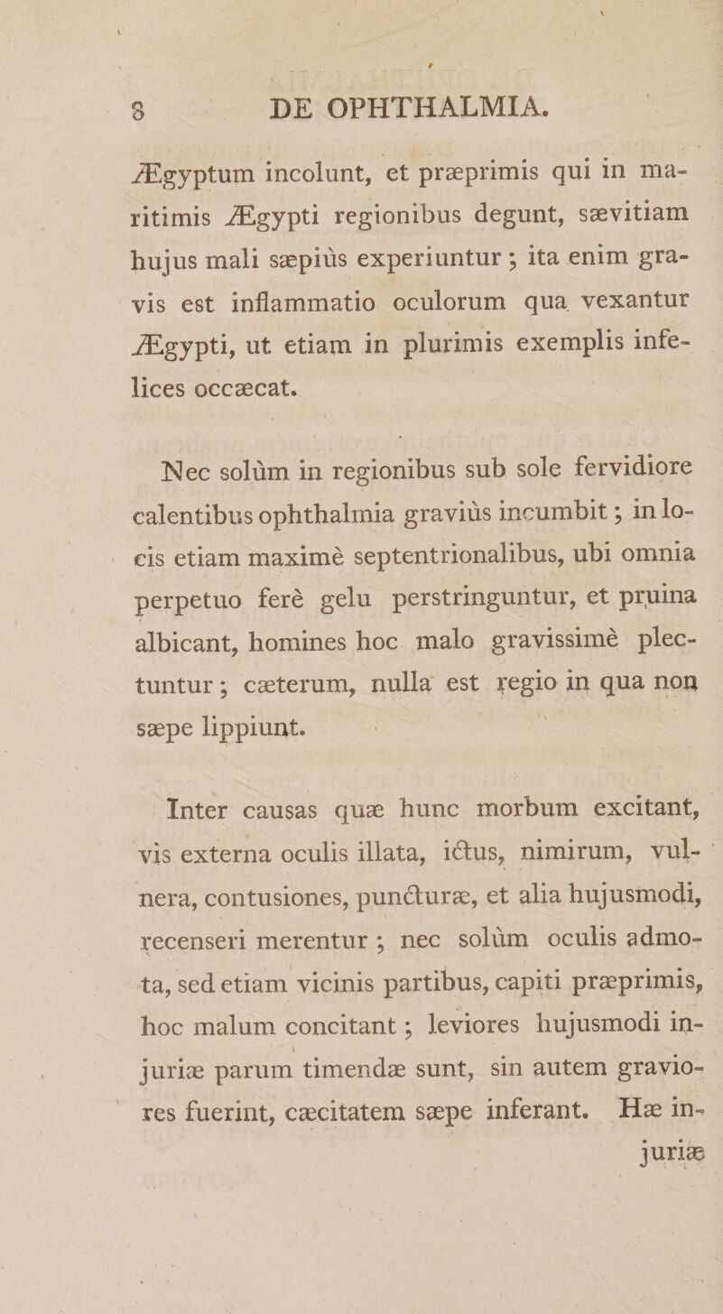 ^gyptum incolunt, et prseprimis qui in ma¬ ritimis iEgypti regionibus degunt, saevitiam hujus mali saepius experiuntur; ita enim gra¬ vis est inflammatio oculorum qua vexantur ^gypti, ut etiam in plurimis exemplis infe¬ lices occaecat. Nec solum in regionibus sub sole fervidiore calentibus Ophthalmia gravius incumbit; in lo¬ cis etiam maxime septentrionalibus, ubi omnia perpetuo fere gelu perstringuntur, et pruina albicant, homines hoc malo gravissime plec¬ tuntur ; caeterum, nulla' est regio in qua non saepe lippiunt. Inter causas quae hunc morbum excitant, vis externa oculis illata, idus, nimirum, vul¬ nera, contusiones, pundurae, et alia hujusmodi, recenseri merentur ; nec solum oculis admo¬ ta, sed etiam vicinis partibus, capiti praeprimis, hoc malum concitant; leviores hujusmodi in- I juriae parum timendae sunt, sin autem gravio¬ res fuerint, caecitatem saepe inferant. Hae in¬ juriae