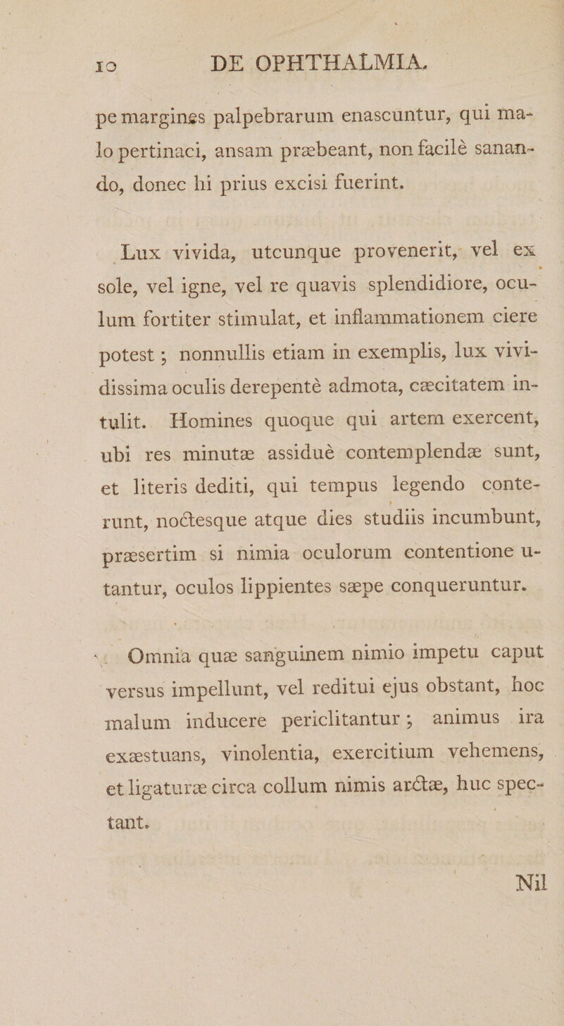 pe marginss palpebrarum enascuntur, qui ma¬ lo pertinaci, ansam praebeant, non facile sanan¬ do, donec hi prius excisi fuerint. Lux vivida, utcunque provenerit, vel ex sole, vel igne, vel re quavis splendidiore, ocu¬ lum fortiter stimulat, et inflammationem ciere potest; nonnullis etiam in exemplis, lux vivi¬ dissima oculis derepente admota, caecitatem in¬ tulit. Homines quoque qui artem exercent, ubi res minutae assidue contemplendae sunt, et literis dediti, qui tempus legendo conte- runt, nodesque atque dies studiis incumbunt, prssertim si nimia oculorum contentione u- tantur, oculos lippientes saepe conqueruntur. r. Omnia quae sanguinem nimio impetu caput versus impellunt, vel reditui ejus obstant, hoc malum inducere periclitantur; animus ira exaestuans, vinolentia, exercitium vehemens, et ligaturae circa collum nimis ar&lt;fl:ae, huc spec¬ tant. { Nil