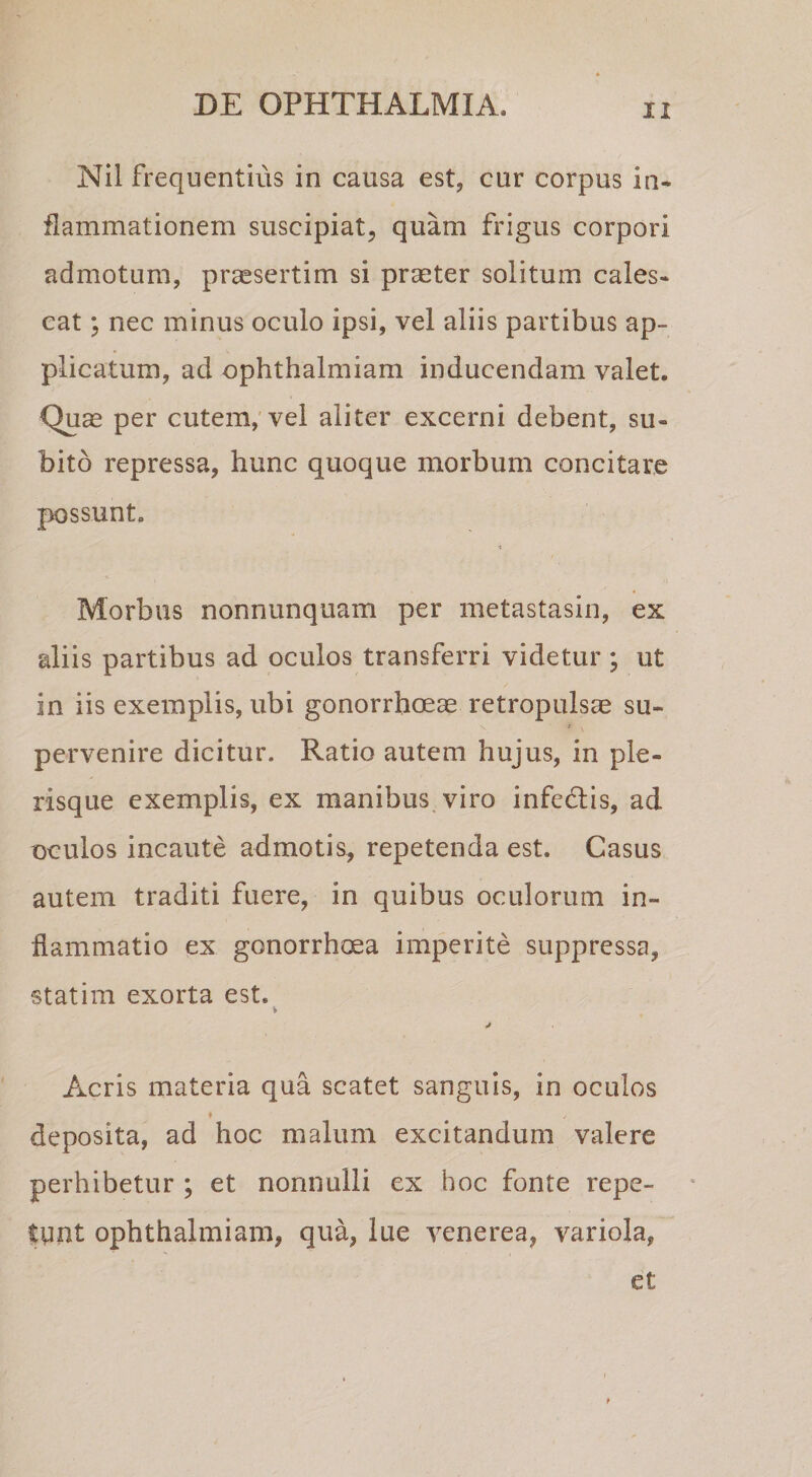 Nil frequentius in causa est, cur corpus in¬ flammationem suscipiat, quam frigus corpori admotum, praesertim si praeter solitum cales¬ cat ; nec minus oculo ipsi, vel aliis partibus ap¬ plicatum, ad ophthalmiam inducendam valet. Quae per cutem,'vel aliter excerni debent, su¬ bito repressa, hunc quoque morbum concitare possunt. Morbus nonnunquam per metastasin, ex aliis partibus ad oculos transferri videtur ; ut in iis exemplis, ubi gonorrhoeae retropulsae su¬ pervenire dicitur. Ratio autem hujus, in ple- risque exemplis, ex manibus, viro infcdlis, ad oculos incaute admotis, repetenda est. Casus autem traditi fuere, in quibus oculorum in¬ flammatio ex gonorrhoea imperite suppressa, statim exorta est. Acris materia qua scatet sanguis, in oculos deposita, ad hoc malum excitandum valere perhibetur ; et nonnulli ex hoc fonte repe¬ tunt ophthalmiam, qua, lue venerea, variola, et