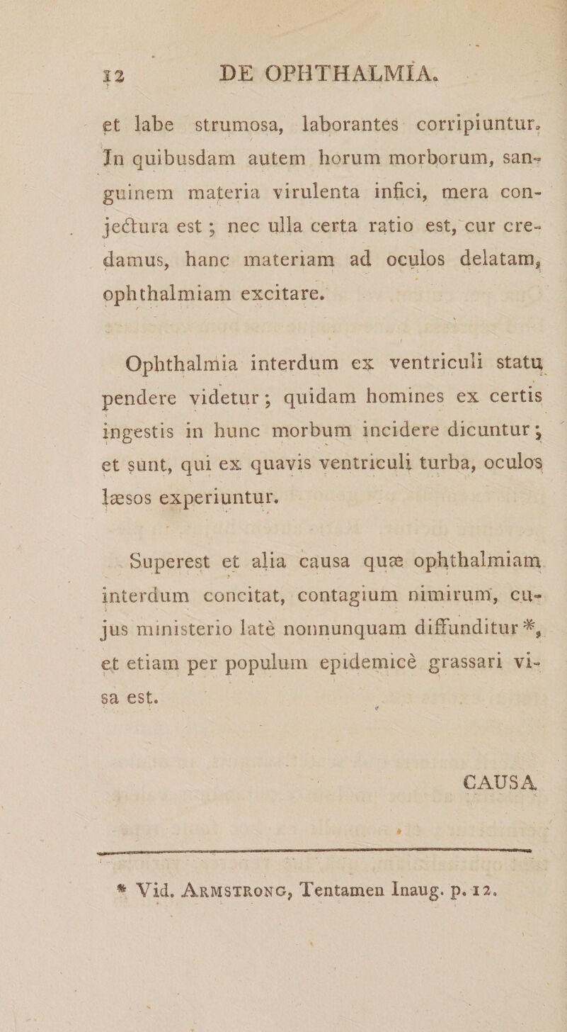 ? et labe strumosa, laborantes corripiuntur, Jn quibusdam autem horum morborum, san« guinem materia virulenta infici, mera con- jedura est; nec ulla certa ratio est, cur cre¬ damus, hanc materiam ad oculos delatam^, ophthalmiam excitare. / • I Ophthalmia interdum ex ventriculi statu pendere videtur; quidam homines ex certis ingestis in hunc morbum incidere dicuntur et sunt, qui ex quavis ventriculi turba, oculos^ IcGsos experiuntur. Superest et alia causa quae ophthalmiam interdum concitat, contagium nimirum', cu¬ jus ministerio late nonnunquam diffunditur^, et etiam per populum epidemice grassari vi¬ sa est. CAUSA t * Vid. Armstrong, Tentamen Inaug. p, 12,