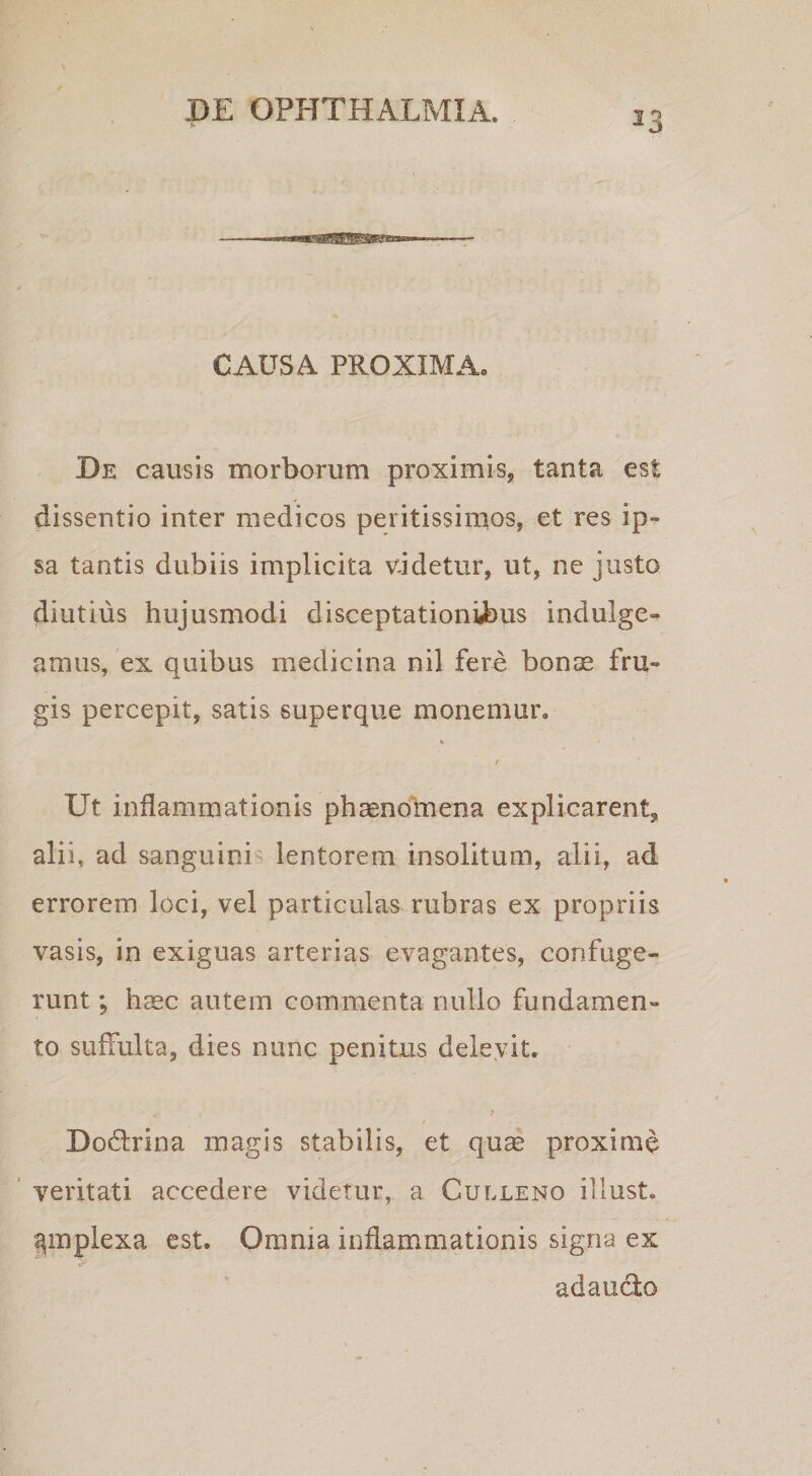 CAUSA PROXIMA. De causis morborum proximis, tanta est dissentio inter medicos peritissimos, et res ip¬ sa tantis dubiis implicita v.idetur, ut, ne justo diutius hujusmodi disceptationii)us indulge- amus, ex quibus medicina nil fere bonas fru¬ gis percepit, satis superque monemur. r Ut inflammationis phaenoluena explicarent, alii, ad sanguinis lentorem insolitum, alii, ad errorem loci, vel particulas rubras ex propriis vasis, in exiguas arterias evagantes, confuge¬ runt ; haec autem commenta nullo fundamen¬ to suffulta, dies nunc penitus delevit. Dodlrina magis stabilis, et quas proxime ‘ veritati accedere videtur, a Culleno illust. ^mplexa est. Omnia inflammationis signa ex adauclo