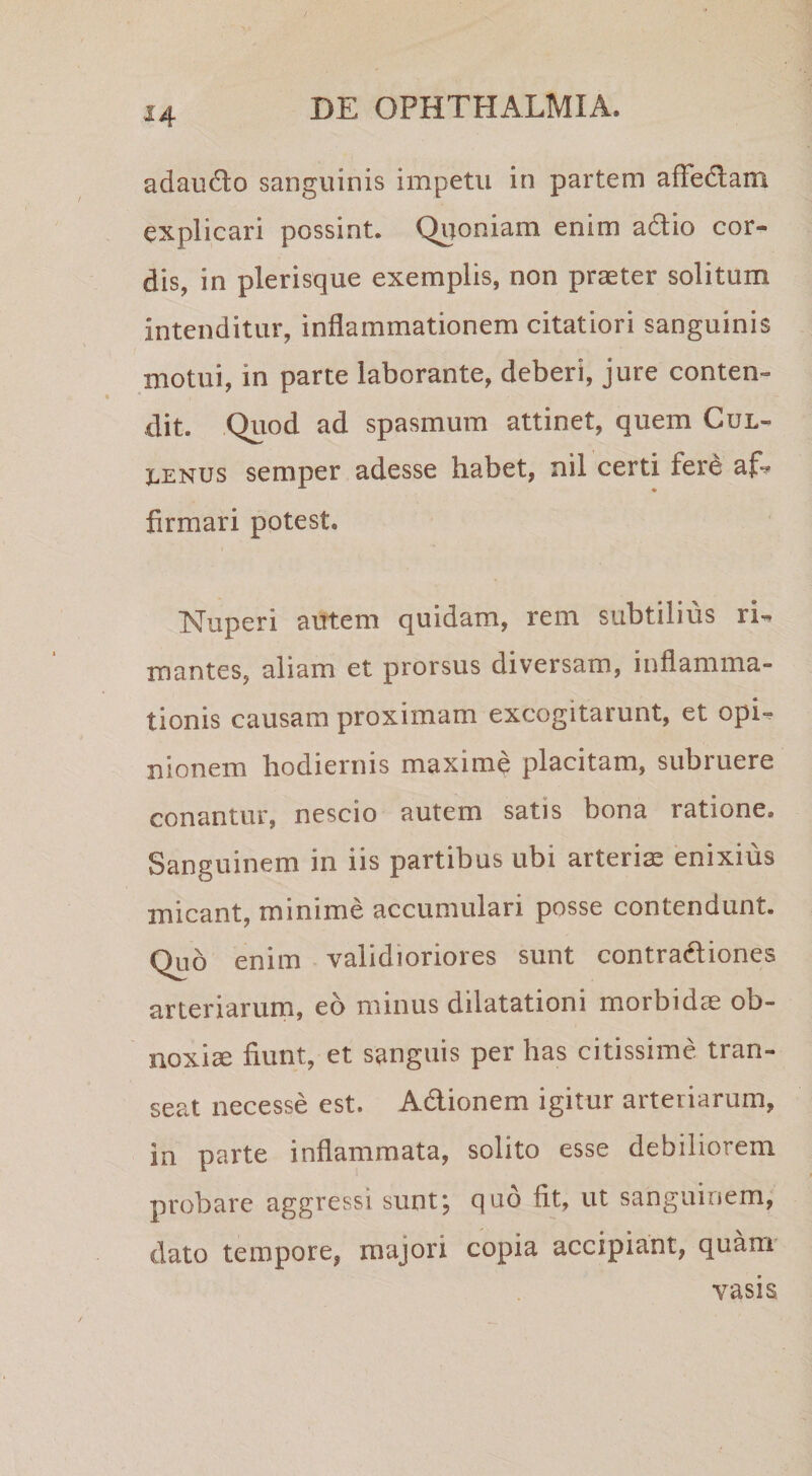 adaudlo sanguinis impetu in partem affedlam explicari possint. Quoniam enim adio cor¬ dis, in plerisque exemplis, non praeter solitum intenditur, inflammationem citatiori sanguinis motui, in parte laborante, deberi, jure conten¬ dit. Quod ad spasmum attinet, quem Cul- 3LENUS semper adesse habet, nil certi ferd af? firmari potest. Nuperi autem quidam, rem subtilius ri^ mantes, aliam et prorsus diversam, inflamma¬ tionis causam proximam excogitarunt, et opi¬ nionem hodiernis maxime placitam, subruere conantur, nescio autem satis bona ratione. Sanguinem in iis partibus ubi arteris enixius micant, minime accumulari posse contendunt. Quo enim validioriores sunt contradiones arteriarum, eo minus dilatationi morbidae ob¬ noxia fiunt, et sanguis per has citissime tran¬ seat necesse est. Adionem igitur arteriarum, in parte inflammata, solito esse debiliorem probare aggressi sunt; quo fit, ut sanguinem, dato tempore, majori copia accipiant, quam vasis