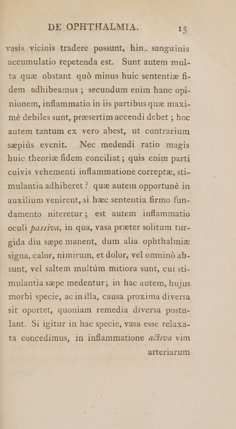 vasis vicinis tradere possunt, hin^ sanguinis accumulatio repetenda est. Sunt autem mul¬ ta qu^ obstant quo minus huic sententias fi¬ dem adhibeamus ; secundum enim hanc opi¬ nionem, inflammatio in iis partibus quas maxi¬ me debiles sunt, praesertim accendi debet; hoc autem tantum ex vero abest, ut contrarium saepius evenit. Nec medendi ratio magis huic theoriae fidem conciliat; quis enim parti cuivis vehementi inflammatione correptae, sti¬ mulantia adhiberet ? quae autem opportune in auxilium venirent, si haec sententia firmo fun¬ damento niteretur; est autem inflammatio oculi passiva, in qua, vasa praeter solitum tur¬ gida diu saepe manent, dum alia Ophthalmiae / signa, calor, nimirum, et dolor, vel omnino ab¬ sunt, vel saltem multum mitiora sunt, cui sti¬ mulantia saepe medentur; in hac autem, hujus morbi specie, ac in illa, causa proxima diversa sit oportet, quoniam remedia diversa postu¬ lant. Si igitur in hac specie, vasa esse relaxa¬ ta concedimus, in inflammatione adiiva vim arteriarum