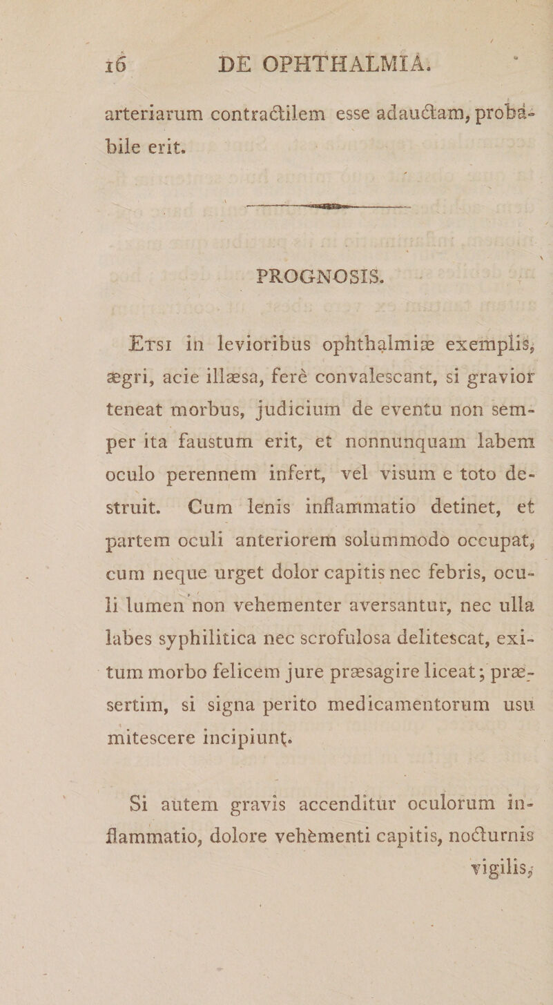 arteriarum contradlilem esse adaudtam, proba» bile erit. PROGNOSIS. Etsi iii levioribus Ophthalmiae exemplis^ aegri, acie illaesa, fere convalescant, si gravior teneat morbus, judicium de eventu non sem- per ita faustum erit, et nonnunquam labem oculo perennem infert, vel visum e toto de¬ struit. Cum lenis inflammatio detinet, et partem oculi anteriorem solummodo occupat, cum neque urget dolor capitis nec febris, ocu¬ li lumen non vehementer aversantur, nec ulla labes syphilitica nec scrofulosa delitescat, exi¬ tum morbo felicem jure pr^sagire liceat; prae¬ sertim, si signa perito medicamentorum usu mitescere incipiunt;. Si autem gravis accenditur oculorum in¬ flammatio, dolore vehementi capitis, nodurnis vigilis,^