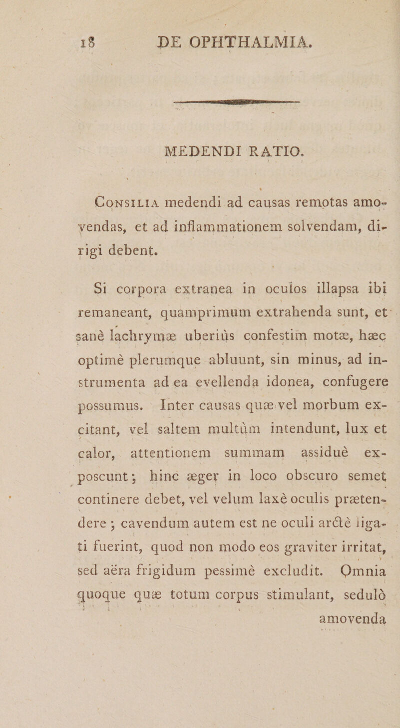 MEDENDI RATIO. Consilia medendi ad causas remotas amo¬ vendas, et ad inflammationem solvendam, di¬ rigi debent. Si corpora extranea in ocuios illapsa ibi remaneant, quamprimum extrahenda sunt, et sane lachryinae uberius confestim motse, haec optime plerumque abluunt, sin minus, ad in¬ strumenta ad ea evellenda idonea, confugere possumus. Inter causas quas/vel morbum ex¬ citant, vel saltem multum intendunt, lux et calor, attentionem summam assidue ex¬ poscunt; hinc aeger in loco obscuro semet continere debet, vel velum laxe oculis praeten¬ dere ; cavendum autem est ne oculi ardle iiga- ti fuerint, quod non modo eos graviter irritat, « t sed aera frigidum pessime excludit. Omnia jjuoque quae totum corpus stimulant, sedulo I t I amovenda