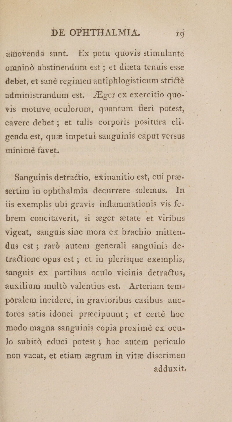 amovenda sunt. Ex potu quovis stimulante omnino abstinendum est; et diseta tenuis esse debet, et sane regimen antiphlogisticum stride administrandum est. ^Tlger ex exercitio quo¬ vis motuve oculorum, quantum fieri potest, cavere debet; et talis corporis positura eli¬ genda est, quae impetui sanguinis caput versus minime favet. Sanguinis detradio, exinanitio est, cui prae¬ sertim in Ophthalmia decurrere solemus. In iis exemplis ubi gravis inflammationis vis fe¬ brem concitaverit, si ager aetate et viribus vigeat, sanguis sine mora ex brachio mitten¬ dus est; raro autem generali sanguinis de- tradione opus est; et in plerisque exemplis, sanguis ex partibus oculo vicinis detradus, auxilium multo valentius est. Arteriam tem¬ poralem incidere, in gravioribus casibus auc¬ tores satis idonei praecipuunt; et certe hoc modo magna sanguinis copia proxime ex ocu¬ lo subitq educi potest ; hoc autem periculo non vacat, et etiam aegrum in vitae discrimen adduxit.