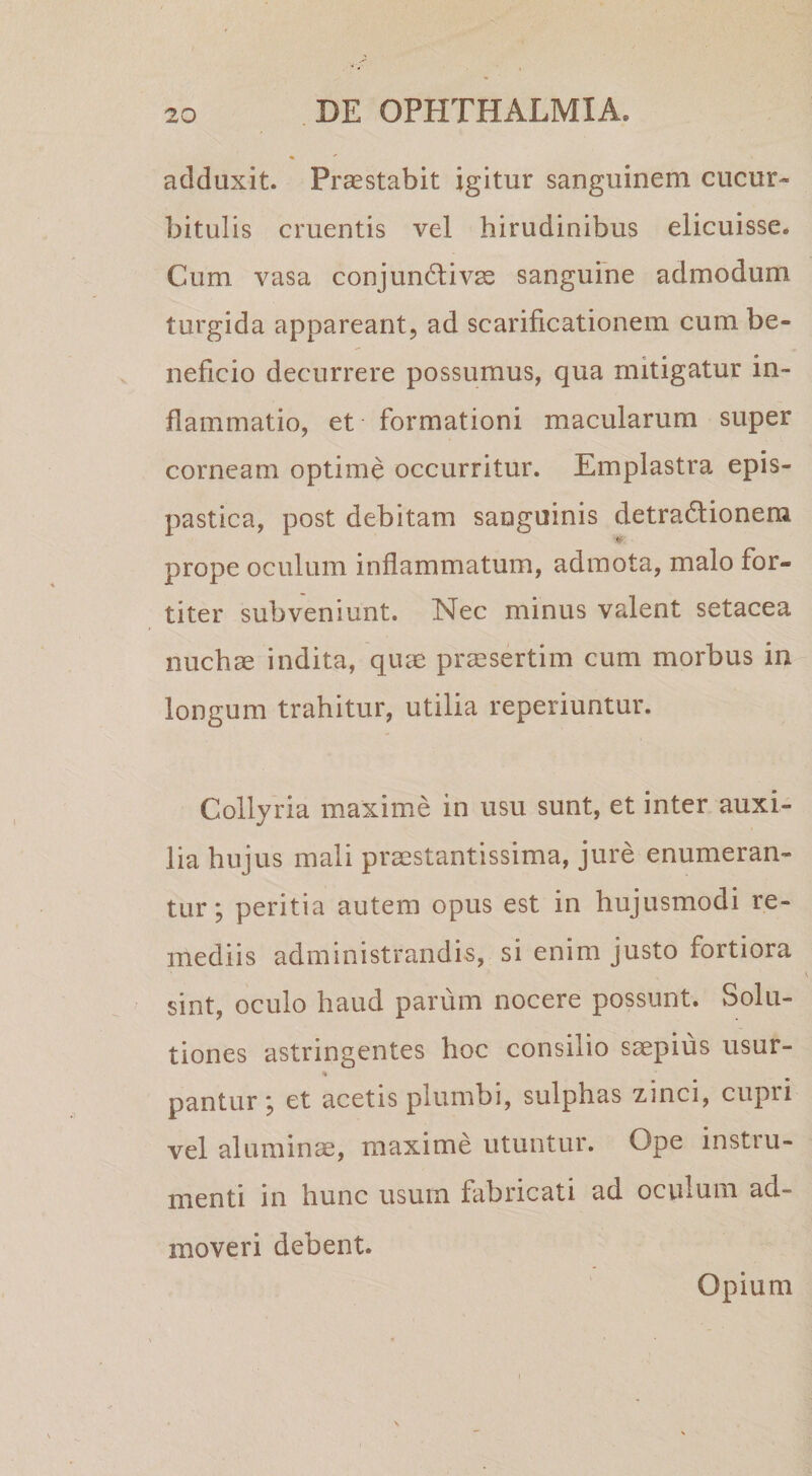 adduxit. Praestabit igitur sanguinem cucur¬ bitulis cruentis vel hirudinibus elicuisse. Cum vasa conjundiv^ sanguine admodum turgida appareant, ad scarificationem cum be¬ neficio decurrere possumus, qua mitigatur in¬ flammatio, et formationi macularum super corneam optime occurritur. Emplastra epis- pastica, post debitam sanguinis detra6lionem prope oculum inflammatum, admota, malo for¬ titer subveniunt. Nec minus valent setacea nuchae indita, quae praesertim cum morbus in longum trahitur, utilia reperiuntur. Collyria maxime in usu sunt, et inter auxi¬ lia hujus mali praestantissima, jure enumeran¬ tur ; peritia autem opus est in hujusmodi re¬ mediis administrandis, si enim justo fortiora sint, oculo haud parum nocere possunt. Solu¬ tiones astringentes hoc consilio saepius usur- pantur; et acetis plumbi, sulphas zinci, cupri vel aluminae, maxime utuntur. Ope instru¬ menti in hunc usum fabricati ad oculum ad¬ moveri debent. Opium