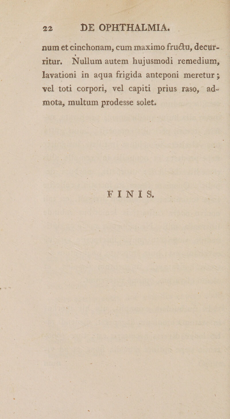 num et cinchonam, cum maximo fru6lu, deciir- &amp; ritur. Nullum autem hujusmodi remedium, lavationi in aqua frigida anteponi meretur; vel toti corpori, vel capiti prius raso, ad» mota, multum prodesse solet.