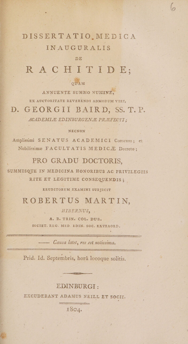 DISSERTATIO. MEDICA IN AUGURALIS DE RACHITIDE; ■ QUAM ANNUENTE SUMMO NUMINE, EX AUCTORITATE REVERENDI ADMODUM VIRI, D. GEORGII BAIRD, SS. T. P. ACADEMI'JE EEINBURGENJE PRAEFECTI; \ , ' NECNON Amplissimi SENATUS ACADEMICI Consensu; et Nobilissimae FACULTATIS MED ICJE Decreto; PRO GRADU BQCTORIS, v 7 SUMMISQUE IN MEDICINA HONORIBUS AC PRIVILEGIIS RITE ET LEGITIME CONSEQUENDIS; ERUDITORUM EXAMINI SUEJICIT ROBERTUS MARTIN, HIBERNUS, . ■ • A. B. TRIN. COL. DUB. SOCIET. REG. MED EDIN. SOC. EXTRAORD. Causa latet, res est notissima. Prid. Id. Septembris, hora locoque solitis. / EBINBURGI; EXCUDEBANT ADAMUS NEI1L ET SOCI!. ' ' . ■ t .— ■ ^ I8O4. . (* ■■ ' ' •
