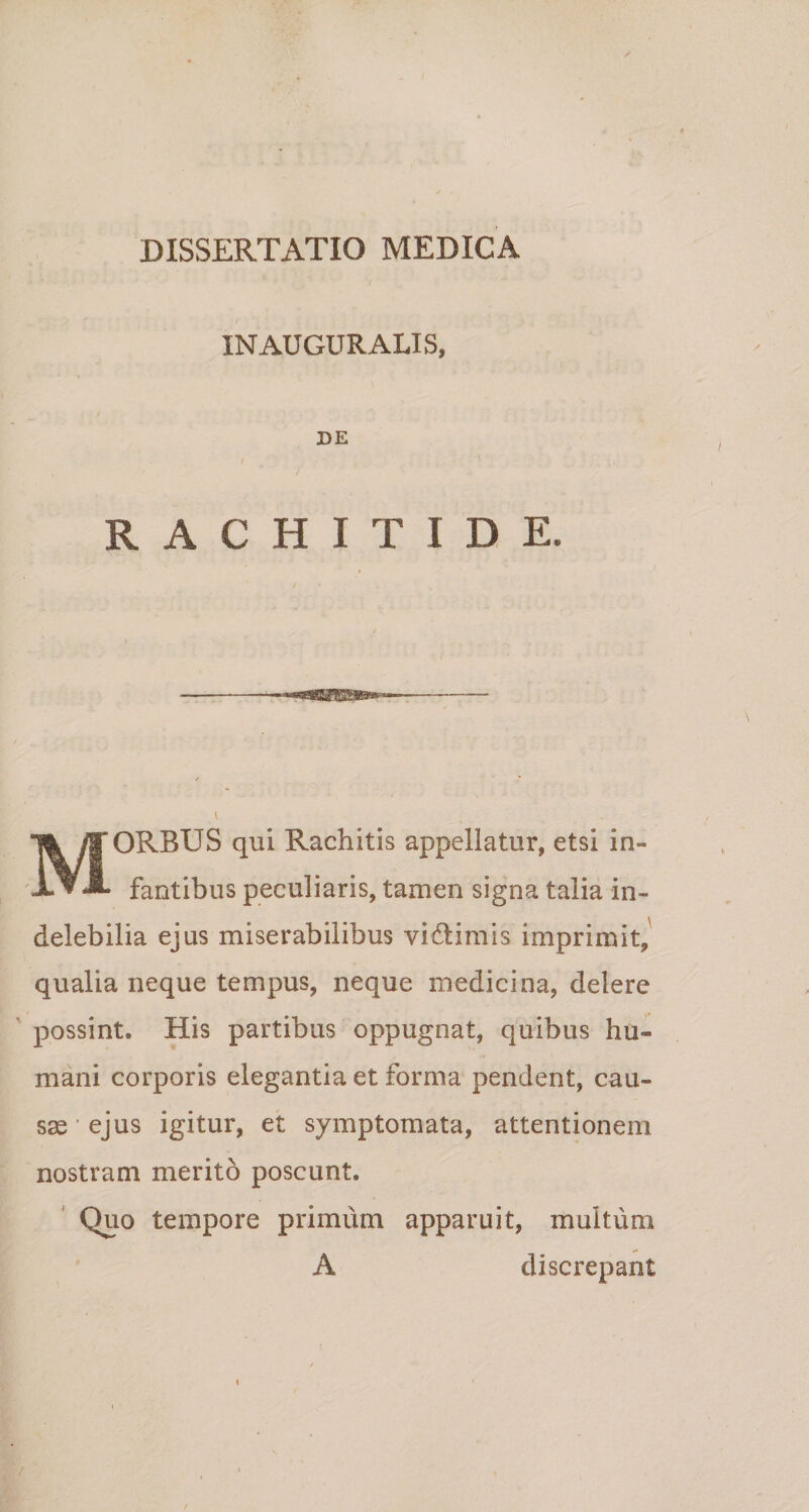 IN AUGURALIS, DE RACHITIDE. MORBUS qui Rachitis appellatur, etsi in¬ fantibus peculiaris, tamen signa talia in¬ delebilia ejus miserabilibus vidtimis imprimit, qualia neque tempus, neque medicina, delere possint* His partibus oppugnat, quibus hu¬ mani corporis elegantia et forma pendent, cau¬ sae ’ ejus igitur, et symptomata, attentionem nostram merito poscunt. Quo tempore primum apparuit, multum A discrepant