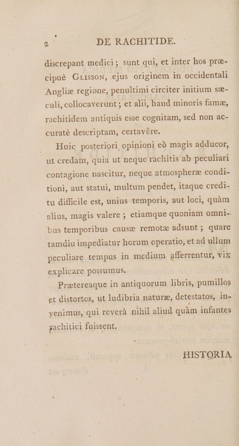 'I discrepant medici\ sunt qui, et inter hos prae» cipue Glisson, ejus originem in occidentali Anglise regione, penultimi circiter initium sae¬ culi, collocaverunt; et alii, haud minoris famae, rachitidem antiquis esse cognitam, sed non ac¬ curate descriptam, certavere. Huic posteriori opinioni eo magis adducor, ut credam, quia ut neque rachitis ab peculiari contagione nascitur, neque atmospherae condi¬ tioni, aut statui, multum pendet, itaque credi¬ tu difficile est, unius tempoiis, aut loci, quam alius, magis valere , etiamque quoniam omni¬ bus temporibus causae remotae adsunt ; quare tamdiu impediatur horum operatio, et ad ullum peculiare tempus in medium afferrentur, vix explicare possumus. Prsetereaque in antiquorum libris, pumilio? et distortos, ut ludibria natursc, detestatos, im yenimus, qui revera nihil aliud quam infantes pchitici fuissent. HISTORIA