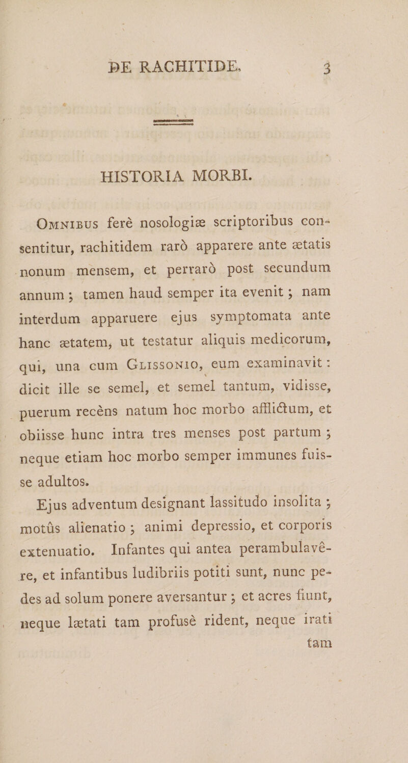 HISTORIA MORBI. Omnibus fere nosologiae scriptoribus con¬ sentitur, rachitidem raro apparere ante astatis nonum mensem, et perraro post secundum annum j tamen haud semper ita evenit \ nam interdum apparuere ejus symptomata ante hanc aetatem, ut testatur aliquis medicorum, qui, una cum Glissonio, eum examinavit: dicit ille se semel, et semel tantum, vidisse, puerum recens natum hoc morbo afflidtum, et obiisse hunc intra tres menses post partum ; neque etiam hoc morbo semper immunes fuis¬ se adultos. Ejus adventum designant lassitudo insolita ; motus alienatio \ animi depressio, et corporis extenuatio. Infantes qui antea perambulave¬ re, et infantibus ludibriis potiti sunt, nunc pe¬ des ad solum ponere aversantur ; et acres fiunt, neque laetati tam profuse rident, neque irati tam