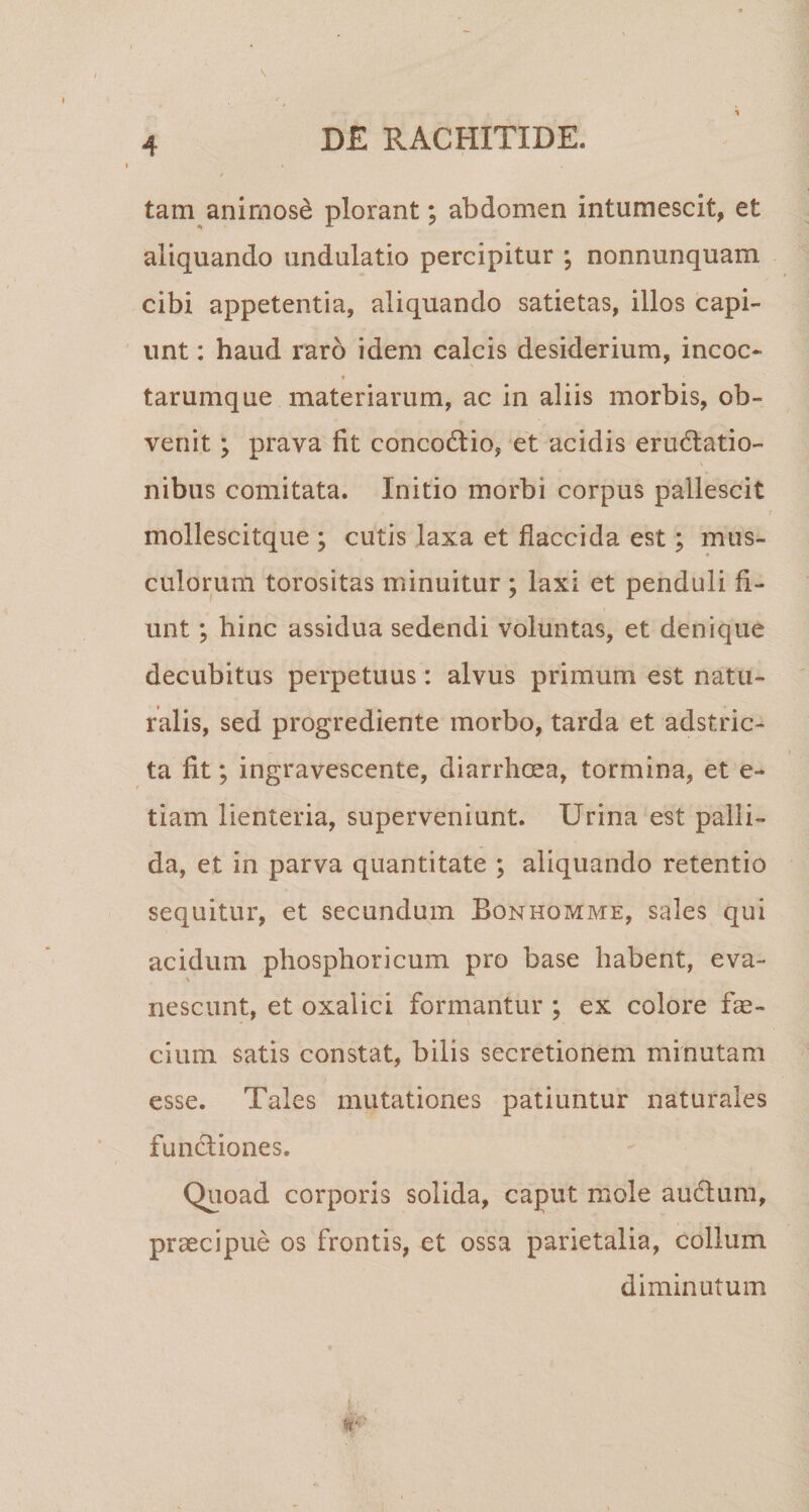 tam animose plorant; abdomen intumescit, et aliquando undulatio percipitur ; nonnunquam cibi appetentia, aliquando satietas, illos capi¬ unt : haud raro idem calcis desiderium, incoc- tarumque materiarum, ac in aliis morbis, ob¬ venit ; prava fit concodtio, et acidis erugatio¬ nibus comitata. Initio morbi corpus pallescit mollescitque ; cutis laxa et flaccida est; mus¬ culorum torositas minuitur ; laxi et penduli fi¬ unt ; hinc assidua sedendi voluntas, et denique decubitus perpetuus: alvus primum est natu¬ ralis, sed progrediente morbo, tarda et adstric- ta fit; ingravescente, diarrhoea, tormina, et e- tiam lienteria, superveniunt. Urina est palli¬ da, et in parva quantitate ; aliquando retentio sequitur, et secundum Bonhomme, sales qui acidum phosphoricum pro base habent, eva¬ nescunt, et oxalici formantur ; ex colore fae- cium satis constat, bilis secretionem minutam esse. Tales mutationes patiuntur naturales functiones. Quoad corporis solida, caput mole audtum, praecipue os frontis, et ossa parietalia, collum diminutum