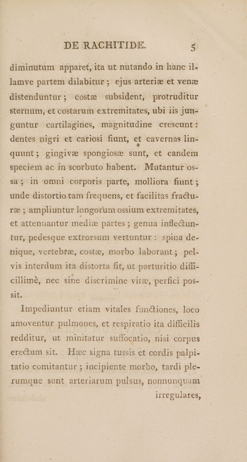 diminutum apparet, ita ut nutando in hanc il- lamve partem dilabitur ; ejus arteriae et venae distenduntur; costae subsident, protruditur sternum, et costarum extremitates, ubi iis jun¬ guntur cartilagines, magnitudine crescunt: dentes nigri et cariosi fiunt, et cavernas lin- * quunt; gingivae spongiosae sunt, et eandem speciem ac in scorbuto habent. Mutantur os¬ sa ; in omni corporis parte, molliora fiunt; unde distortio tam frequens, et facilitas fractu¬ rae ; ampliuntur longorum ossium extremitates, et attenuantur media; partes; genua infledtun- tur, pedesque extrorsum vertuntur :• spina de¬ nique, vertebrae, costae, morbo laborant; pel¬ vis interdum ita distorta fit, ut parturitio diffi¬ cillime, nec sine discrimine vita, perfici pos¬ sit. Impediuntur etiam vitales fundtiones, loco amoventur pulmones, et respiratio ita difficilis redditur, ut minitatur suffocatio, nisi corpus credlum sit. Haec signa tussis et cordis palpi¬ tatio comitantur ; incipiente morbo, tardi ple¬ rumque sunt arteriarum pulsus, nonnunquani irregulares,