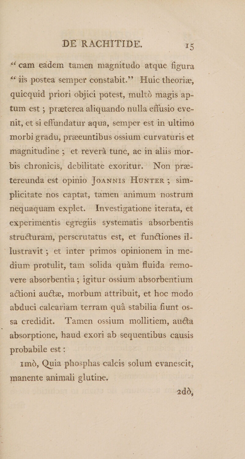 JS i6 cam eadem tamen magnitudo atque figura “ iis postea semper constabit.” Huic theoria?, quicquid priori objici potest, multo magis ap¬ tum est; prasterea aliquando nulla effusio eve¬ nit, et si effundatur aqua, semper est in ultimo morbi gradu, praeeuntibus ossium curvaturis et magnitudine ; et revera tunc, ac in aliis mor¬ bis chronicis, debilitate exoritur. Non prae¬ tereunda est opinio Joannis Hunter ; sim¬ plicitate nos captat, tamen animum nostrum nequaquam explet. Investigatione iterata, et experimentis egregiis systematis absorbentis structuram, perscrutatus est, et fundiones il¬ lustravit ; et inter primos opinionem in me¬ dium. protulit, tam solida quam fluida remo¬ vere absorbentia; igitur ossium absorbentium adioni audae, morbum attribuit, et hoc modo abduci calcariam terram qua stabilia fiunt os¬ sa credidit. Tamen ossium mollitiem, auda absorptione, haud exori ab sequentibus causis probabile est: imo, Quia phosphas calcis soluni evanescit, manente animali glutine. 2dop