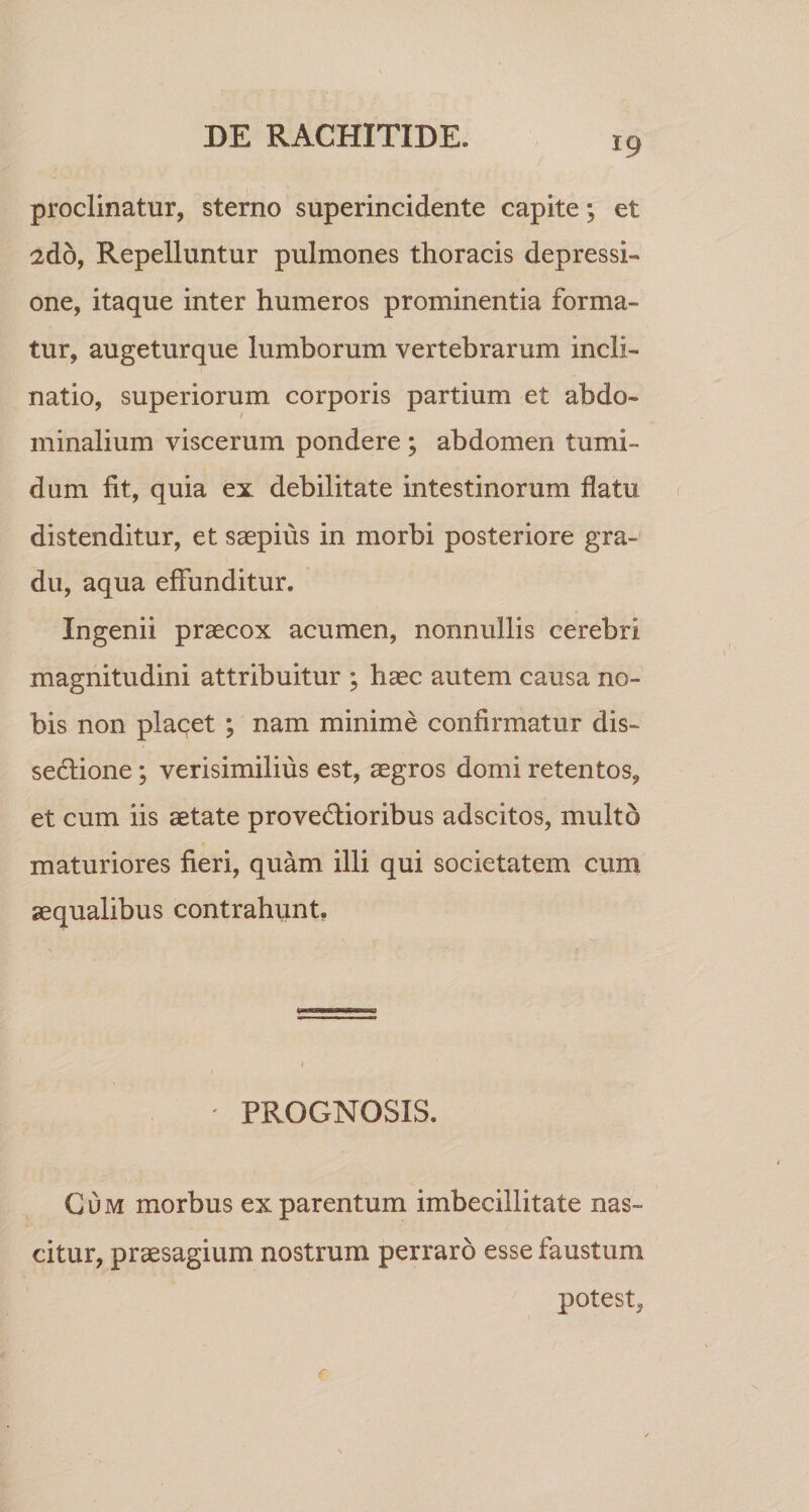 proclinatur, sterno superincidente capite ^ et 2do, Repelluntur pulmones thoracis depressi¬ one, itaque inter humeros prominentia forma¬ tur, augeturque lumborum vertebrarum incli¬ natio, superiorum corporis partium et abdo¬ minalium viscerum pondere ; abdomen tumi¬ dum fit, quia ex debilitate intestinorum flatu distenditur, et saepius in morbi posteriore gra¬ du, aqua effunditur. Ingenii praecox acumen, nonnullis cerebri magnitudini attribuitur ; haec autem causa no¬ bis non placet ; nam minime confirmatur dis¬ sectione ; verisimilius est, aegros domi retentos, et cum iis aetate provectioribus adscitos, multo maturiores fieri, quam illi qui societatem cum aequalibus contrahunt. ' PROGNOSIS. Cum morbus ex parentum imbecillitate nas¬ citur, praesagium nostrum perraro esse faustum potest,