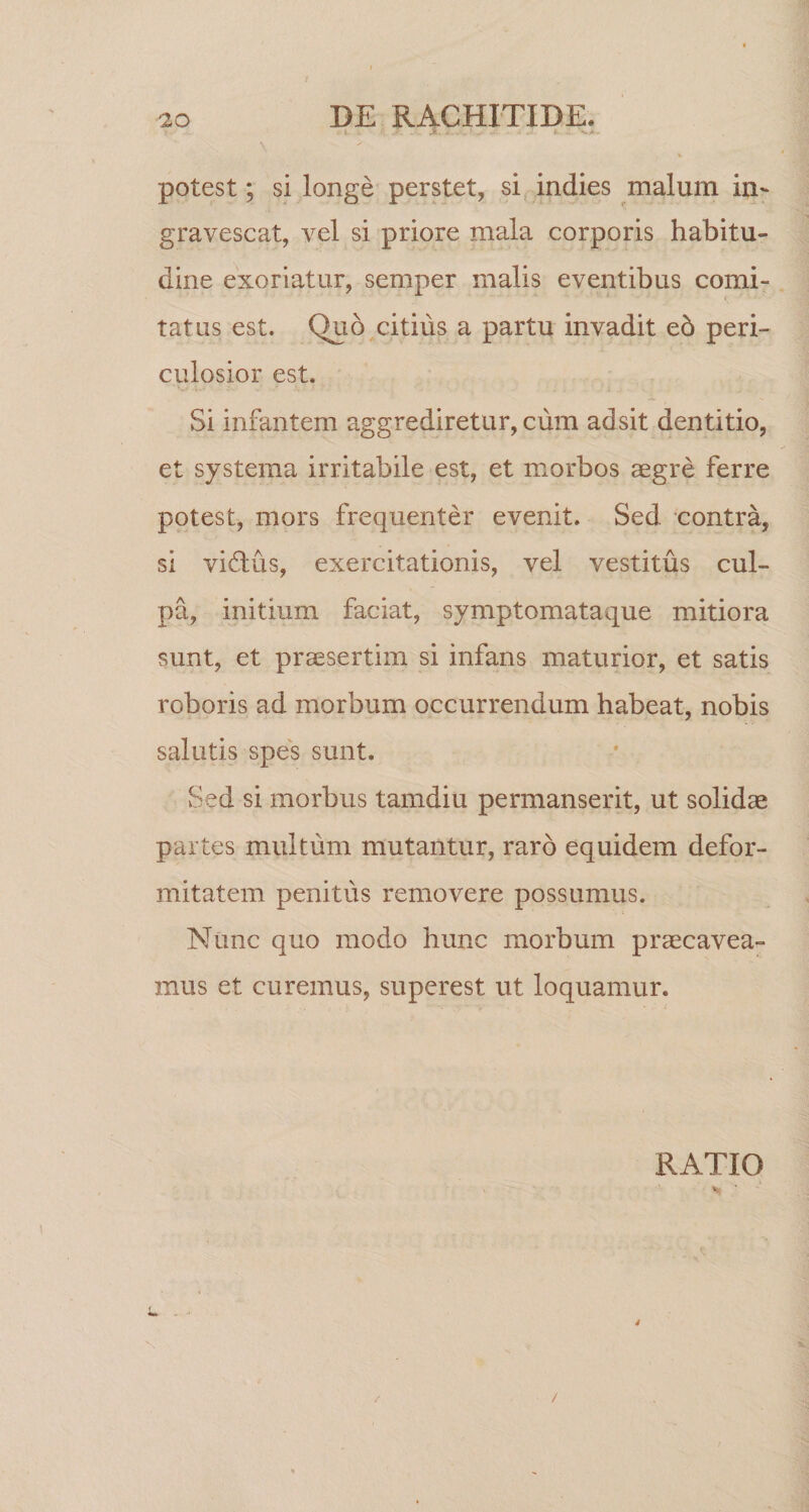 . i JT. - - >• - • - fc •• w->- \ potest; si longe perstet, si indies malum in¬ gravescat, vel si priore mala corporis habitu¬ dine exoriatur, semper malis eventibus comi¬ tatus est. Quo citius a partu invadit eb peri¬ culosior est. Si infantem aggrediretur, cum adsit dentitio, et systema irritabile est, et morbos aegre ferre potest, mors frequenter evenit. Sed contra, si viflus, exercitationis, vel vestitus cul¬ pa, initium faciat, symptomataque mitiora sunt, et praesertim si infans maturior, et satis roboris ad morbum occurrendum habeat, nobis salutis spes sunt. Sed si morbus tamdiu permanserit, ut solidae partes multum mutantur, raro equidem defor¬ mitatem penitus removere possumus. Nunc quo modo hunc morbum praecavea¬ mus et curemus, superest ut loquamur. RATIO L /