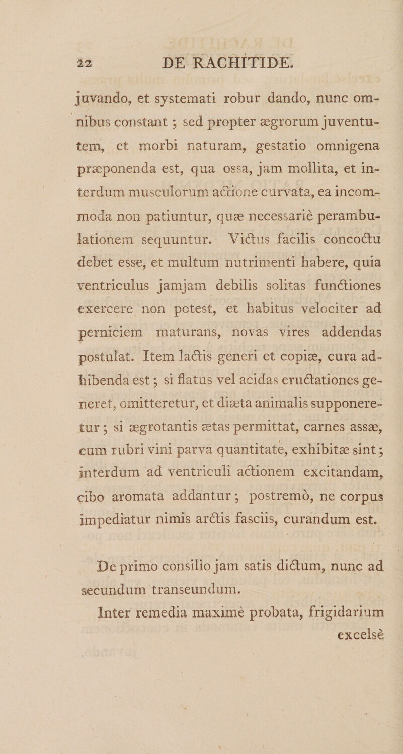 juvando, et systemati robur dando, nunc om- nibos constant; sed propter aegrorum juventu¬ tem, et morbi naturam, gestatio omnigena praeponenda est, qua ossa, jam mollita, et in¬ terdum musculorum adtibne curvata, ea incom¬ moda non patiuntur, quae necessarie perambu- lationem sequuntur. Yidais facilis concofhi debet esse, et multum nutrimenti habere, quia ventriculus jamjarn debilis solitas fundliones exercere non potest, et habitus velociter ad perniciem maturans, novas vires addendas postulat. Item ladlis generi et copiae, cura ad¬ hibenda est; si flatus vel acidas erudationes ge¬ neret, omitteretur, et diaeta animalis supponere¬ tur ; si aegrotantis aetas permittat, carnes assae, cum rubri vini parva quantitate, exhibitae sint; interdum ad ventriculi actionem excitandam, cibo aromata addantur; postremo, ne corpus impediatur nimis ardis fasciis, curandum est. Deprimo consilio jam satis didum, nunc ad secundum transeundum. Inter remedia maxime probata, frigidarium excelse
