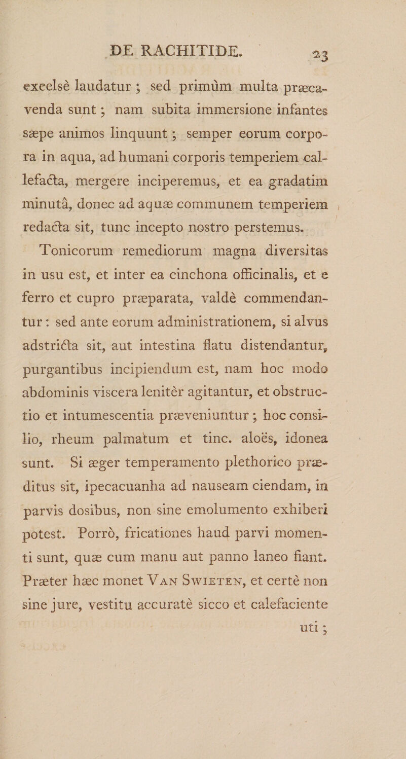 ^3 exeelse laudatur ; sed primum multa prseca- venda sunt; nam subita immersione infantes saepe animos linquunt; semper eorum corpo- ra in aqua, ad humani corporis temperiem cal- lefadta, mergere inciperemus, et ea gradatim minuta, donec ad aquae communem temperiem, redadla sit, tunc incepto nostro perstemus. Tonicorum remediorum magna diversitas in usu est, et inter ea cinchona officinalis, et e ferro et cupro prseparata, valde commendan¬ tur : sed ante eorum administrationem, si alvus adstridla sit, aut intestina flatu distendantur^ purgantibus incipiendum est, nam hoc modo abdominis viscera leniter agitantur, et obstruc¬ tio et intumescentia praeveniuntur ; hoc consi¬ lio, rheurn palmatum et tine, aloes, idonea sunt. Si aeger temperamento plethorico prae¬ ditus sit, ipecacuanha ad nauseam ciendam, in parvis dosibus, non sine emolumento exhiberi potest. Porro, fricationes haud parvi momen¬ ti sunt, quae cum manu aut panno laneo fiant. Praeter haec monet Van Swieten, et certe non sine jure, vestitu accurate sicco et calefaciente