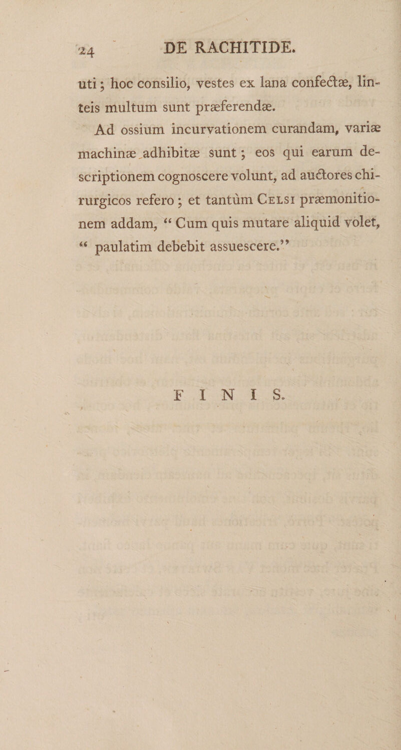 f24 uti; hoc consilio, vestes ex lana confectae, lin- teis multum sunt praeferendae. Ad ossium incurvationem curandam, variae machinae .adhibitae sunt; eos qui earum de- i scriptionem cognoscere volunt, ad auctores chi¬ rurgicos refero ; et tantum Celsi praemonitio¬ nem addam, “ Cum quis mutare aliquid volet, u paulatim debebit assuescere.^ FINI S.
