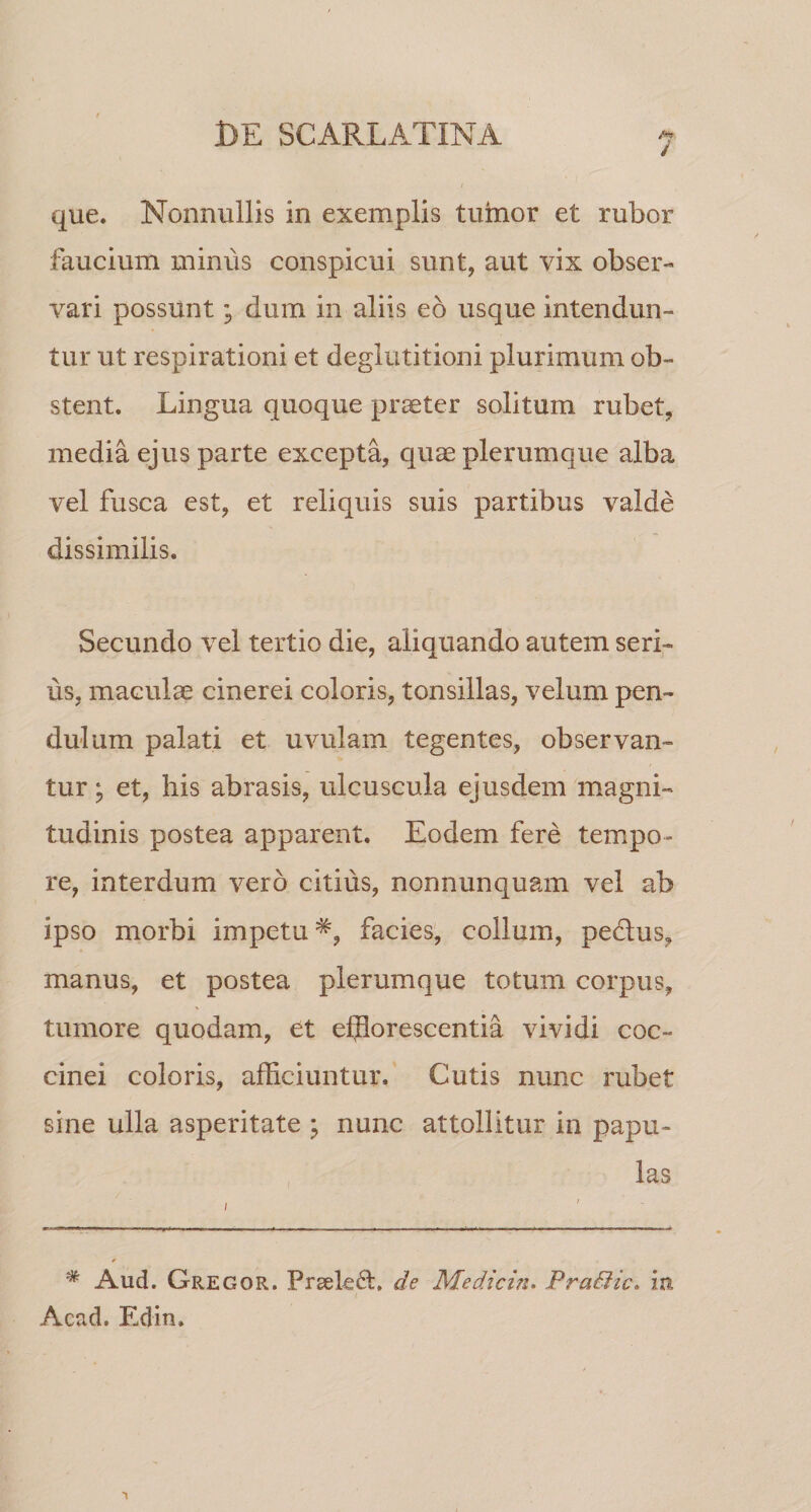 / que. Nonnullis in exemplis tumor et rubor faucium minus conspicui sunt, aut vix obser¬ vari possunt; dum in aliis eb usque intendun¬ tur ut respirationi et deglutitioni plurimum ob¬ stent. Lingua quoque praeter solitum rubet, media ejus parte excepta, quae plerumque alba vel fusca est, et reliquis suis partibus valde dissimilis. Secundo vel tertio die, aliquando autem seri¬ us, maculae cinerei coloris, tonsillas, velum pen¬ dulum palati et uvulam tegentes, observan¬ tur ; et, his abrasis, ulcuscula ejusdem magni¬ tudinis postea apparent. Eodem fere tempo¬ re, interdum vero citius, nonnunquam vel ab ipso morbi impetu^, facies; collum, pedus, manus, et postea plerumque totum corpus, tumore quodam, et efflorescentia vividi coc¬ cinei coloris, afficiuntur. Cutis nunc rubet sine ulla asperitate ; nunc attollitur in papu¬ las * Aud. Gregor. PrgeE6l, de Medicin. PraBic. in Acad. Edin.