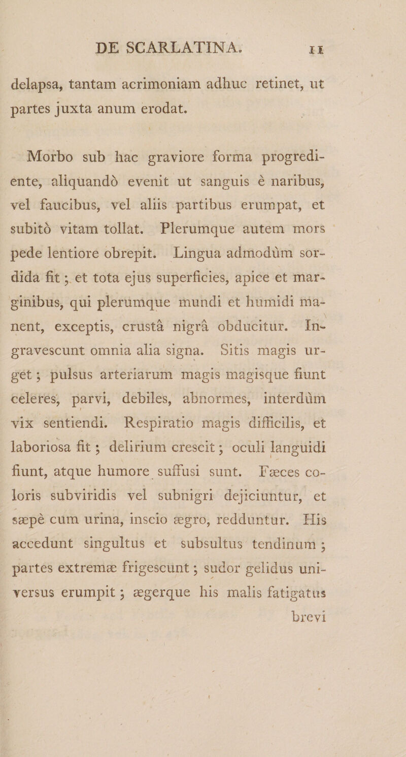 delapsa, tantam acrimoniam adhuc retinet, ut partes juxta anum erodat. Morbo sub hac graviore forma progredi- ente, aliquando evenit ut sanguis e naribus, vel faucibus, vel aliis partibus erumpat, et subito vitam tollat. Plerumque autem mors pede lentiore obrepit. Lingua admodum sor¬ dida fitet tota ejus superficies, apice et mar¬ ginibus, qui plerumque mundi et humidi ma¬ nent, exceptis, crusta nigra obducitur. In¬ gravescunt omnia alia signa. Sitis magis ur¬ get ; pulsus arteriarum magis magisque fiunt celeres, parvi, debiles, abnormes, interdum t vix sentiendi. Respiratio magis difficilis, et laboriosa fit; delirium crescit; oculi languidi fiunt, atque humore suffusi sunt. Faeces co¬ loris subviridis vel subnigri dejiciuntur, et saepe cum urina, inscio aegro, redduntur. His accedunt singultus et subsultus tendinum ; partes extremae frigescunt, sudor gelidus uni¬ versus erumpit; aegerque his malis fatigatus brevi {