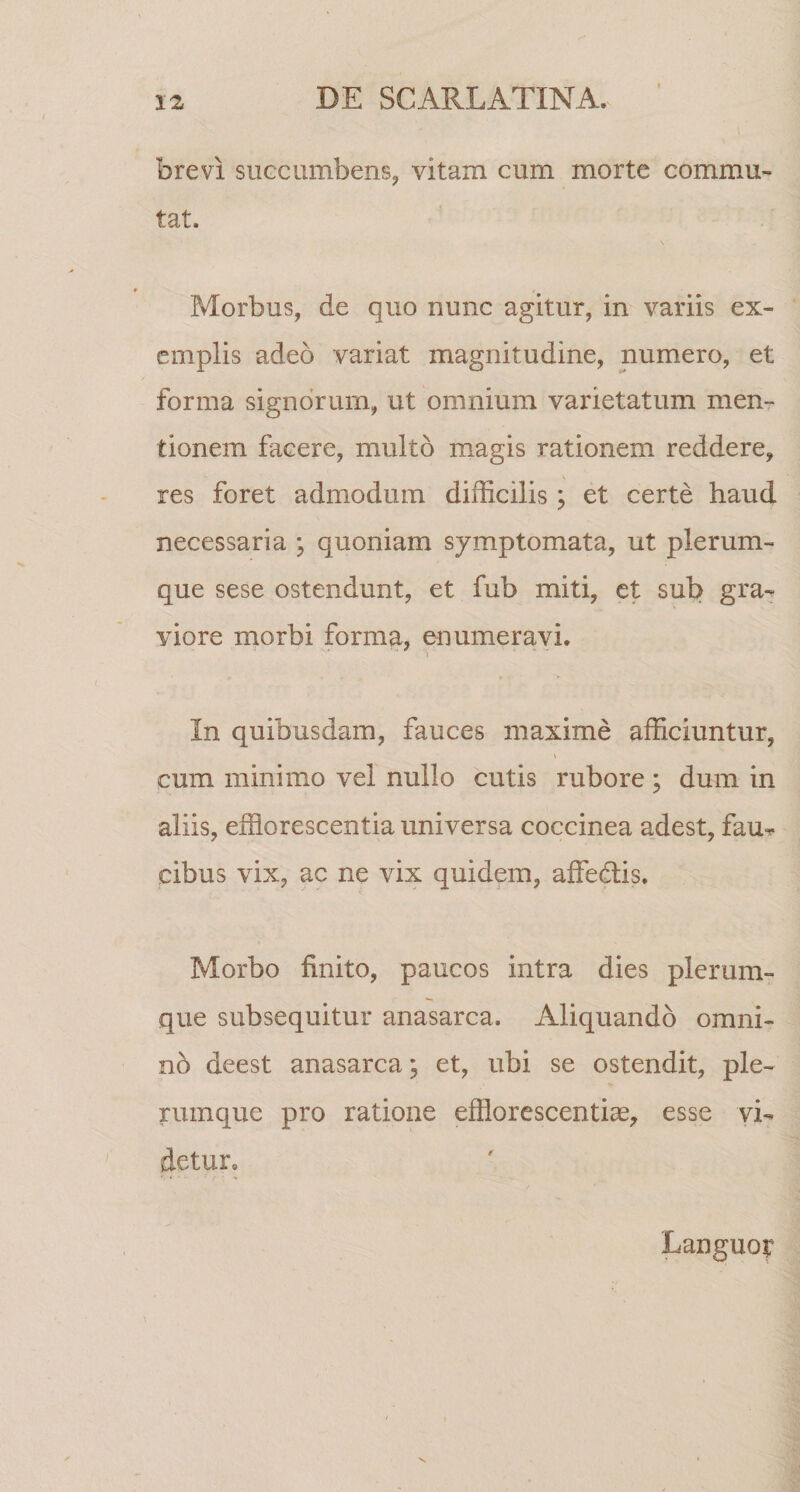 brevi siiGciimbens^ vitam cum morte commu¬ tat. s Morbus, de quo nunc agitur, in variis ex¬ emplis adeo variat magnitudine, numero, et forma signorum, ut omnium varietatum men¬ tionem facere, multo magis rationem reddere, s res foret admodum difficilis; et certe haud necessaria ; quoniam symptomata, ut plerum¬ que sese ostendunt, et fub miti, et sub gra^ viore morbi forma, enumera;Vi. i In quibusdam, fauces maxime afficiuntur, cum minimo vel nullo cutis rubore ; dum in aliis, efflorescentia universa coccinea adest, fau^ cibus vix, ac ne vix quidem, affedis. Morbo finito, paucos intra dies plerum¬ que subsequitur anasarca. Aliquando omni- nd deest anasarca; et, ubi se ostendit, ple¬ rumque pro ratione efflorescentiae, esse vi¬ detur. Languot*