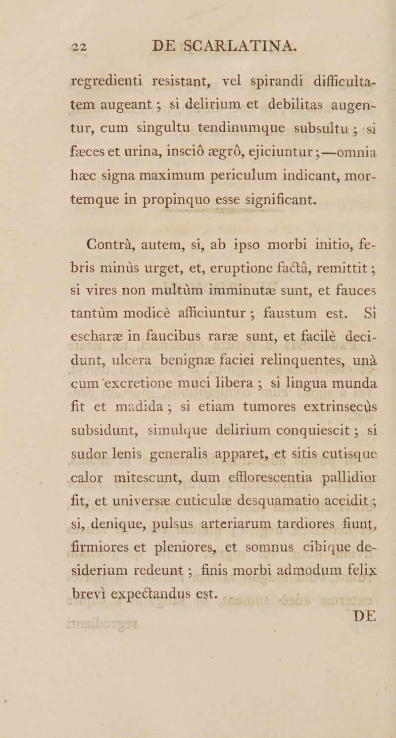 regredienti resistant, vel spirandi difficulta¬ tem augeant; si delirium et debilitas augen¬ tur, cum singultu tendinumque subsultu ; si faeces et urina, inscio aegro, ejiciuntur;—omnia haec signa maximum periculum indicant, mor¬ temque in propinquo esse significant. Contra, autem, si, ab ipso morbi initio, fe¬ bris minus urget, et, eruptione fafta, remittit; si vires non multum imminutae sunt, et fauces tantum modice afficiuntur ; faustum est. Si escharae in faucibus rarae sunt, et facile deci¬ dunt, ulcera benignae faciei relinquentes, una cum excretione muci libera ; si lingua munda fit et madida ; si etiam tumores extrinsecus subsidunt, simulque delirium conquiescit; si sudor lenis generalis apparet, et sitis cutisque » calor mitescunt, dum efflorescentia pallidior fit, et universae cuticulae desquamtatio accidit; si, denique, pulsus arteriarum tardiores fiunt, firmiores et pleniores, et somnus cibique de¬ siderium redeunt; finis morbi admodum felix brevi expedtandus est. . DE