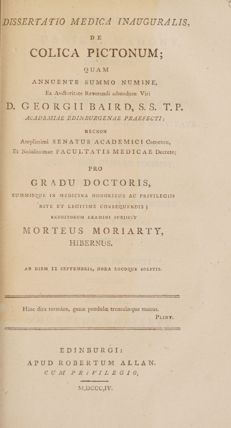 D E I COLICA PICTONUM; O UA M ANNUENTE SUMMO NUMINE, Ex Auvftoritate Reverendi admodum Viri D. G E O R G 11 B A I R D, S. S. T, P. ACADEMIAE EDINBURGENAE PRAEFECTI; NECNON Amplissimi SENATUS ACADEMICI Consensu, Et Nobilissimae FACULTATIS MEDICAE Decreto; PRO GRADU DOCTORIS, SUMMISQUE IN MEDICINA HONORIBUS AC PRIVILEGIIS 'rite et LEGITIME CONSEQUENDIS ; ERUDITORUM EXAMINI SUBJICIT M O R T E U S M O R 1 A R T Y, HIBERNES. ( AD DIEM iZ SEPTEMBRIS, HORA LOCOQUE SOLITIS. Hinc dira tormina, genae pendulae tremul^que manus. Plint. E D I N B U R G I ; APUD ROBE R TUM ALLAK. CUM PRIVILEGIO, M,DCCC,1V.