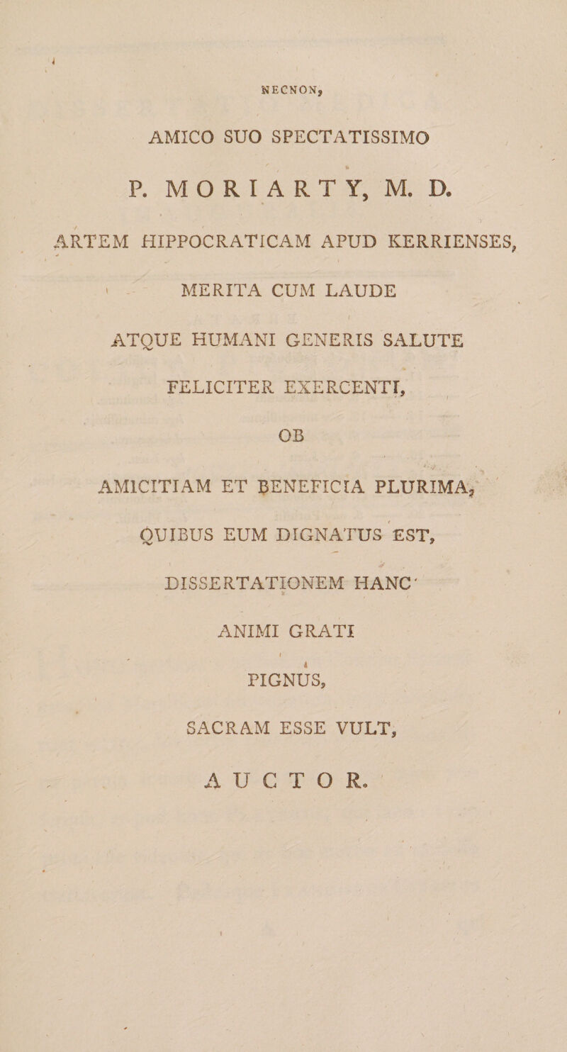 NECNON, AMICO SUO SPECTATISSIMO «&gt; P. M O R I A R T Y, M. D. i ARTEM HIPPOCRATICAM APUD KERRIENSES, ' - MERITA CUM LAUDE I ATQUE HUMANI GENERIS SALUTE FELICITER EXERCENTI, - ^ f OB AMICITIAM ET EENEFICIA PLURIMA,' ' GUIBUS EUM DIGNATUS EST, DISSERTATIONEM HANC' ANIMI GRATI \ PIGNUS, SACRAM ESSE VULT, AUCTOR. I