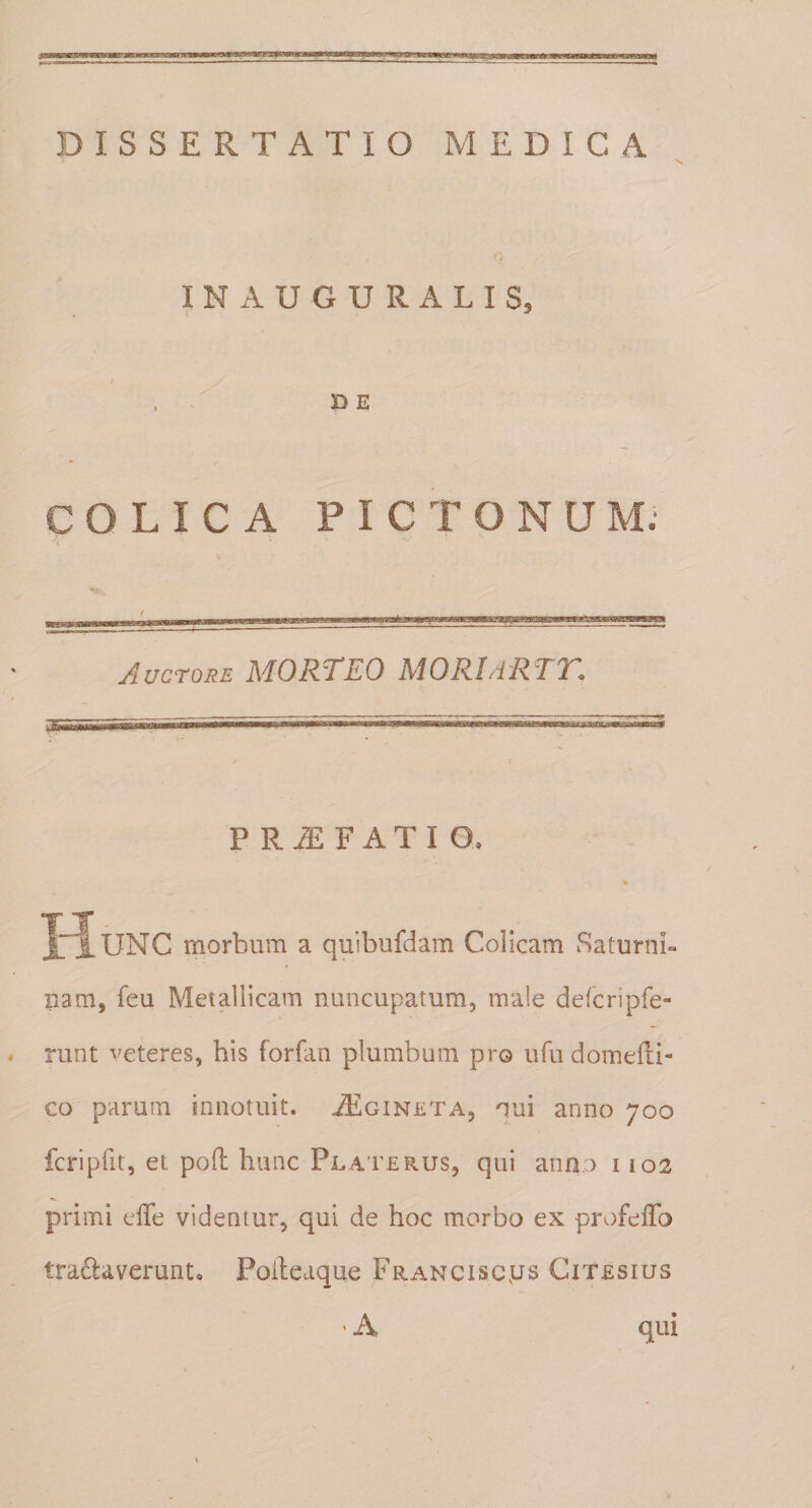 jB—■ f qMU.ajiiLniiifti*mijiijMiwiMjiiTiw,nii-TaiijmiT_iiMn TwiimmrnimniiiPii—&lt; DISSERTATIO MEDICA X r; INAUGURALIS, . . P E COLICA PICTONUM. . i V. Auctore MORTEO MORIdRTT. P R iE F A T I Q. II ”iUNC morbum a quibufdam Colicam Saturni» nam, feu Metallicam nuncupatum, male defcripfe- runt veteres, his forfan plumbum pro ufu domefu- co parum innotuit. .idlGiNETA, qui anno 700 fcripfit, et poft hunc Platerus, qui anfio 1102 primi effe videntur, qui de hoc morbo ex profefTo tra^laverunto Poileaque pRANCiscys Citesius -A qui