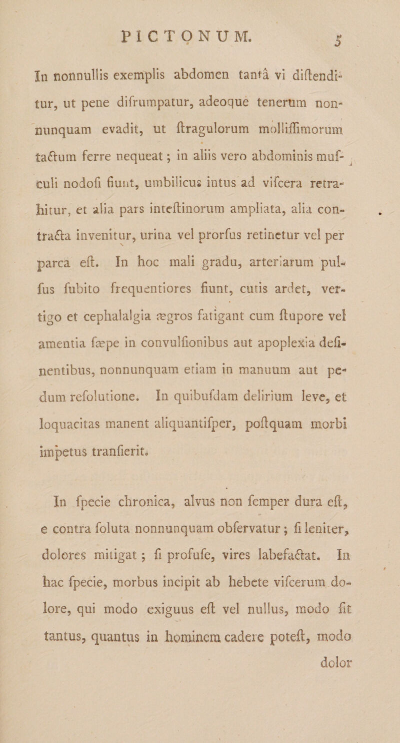 In nonnullis exemplis abdomen tanta vi difleiidb tur, ut pene difrumpatur, adeoque tenerum non- nunquam evadit, ut ftragulorum molliffimorum « tabium ferre nequeat; in aliis vero abdominis muf- culi nodofi fiunt, umbilicus intus ad vifcera retra¬ hitur, et alia pars inteftinorum ampliata, alia con- tra£l:a invenitur, urina vel prorfus retinetur vel per parca efi;. In hoc mali gradu, arteriarum pul- fus fubito frequentiores fiunt, cutis ardet, ver- tigo et cephalalgia lugros fatigant cum (lupore vel amentia faepe in convulfionibus aut apoplexia deli¬ nentibus, nonnunquam etiam in manuum aut pe¬ dum refolutione. In quibufdam delirium leve, et loquacitas manent aliquantifper, pollquam morbi impetus tranfierit. In fpecie chronica, alvus non femper dura efl, e contra foluta nonnunquam obfervatur; fi leniter, dolores mitigat; fi profufe, vires labefaciat. In hac fpecie, morbus incipit ab hebete vifcerum do¬ lore, qui modo exiguus efi vel nullus, modo fit tantus, quantus in hominem cadere poteft, modo dolor