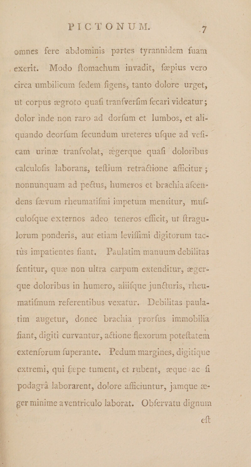 omnes fere abdominis partes tyrannidern fuatn * I , exerit. Modo ftomachiim invadit, fa?piiis vero circa umbilicum fedemiligens, tanto dolore urget, ut corpus mgroto quafi tranfverfim fecari videatur; dolor inde non raro ad dorfum et lumbos, et ali¬ quando deorfum fecundum ureteres ufque ad vefi- cam urinm tranfvolat, mgerque quali doloribus calculofis laborans, tedlum retradiione afficitur ; nonnunquam ad pedtus, humeros et brachia afcen- dens fevum rheumatifmi impetum mentitur, muf- culofque externos adeo teneros efficit, ut ftragu- lorum ponderis, auc etiam leviffimi digitorum tac¬ tus impatientes liant. Paulatim manuum debilitas fentitur, qum non ultra carpum extenditur, asger- que doloribus in humero, aiiifque jundluris, rheu- matifmum referentibus vexatur. Debilitas paula¬ tim augetur, donec brachia prorfus immobilia I fiant, digiti curvantur, adlione flexorum poteflatem extenforum fuperante. Pedum margines, digltique extremi, qui fmpe tument, et rubent, ^que/ac fl podagra laborarent, dolore afficiuntur, jamque m- ger minime aventriculo laborat. Obfervatu dignum efl: