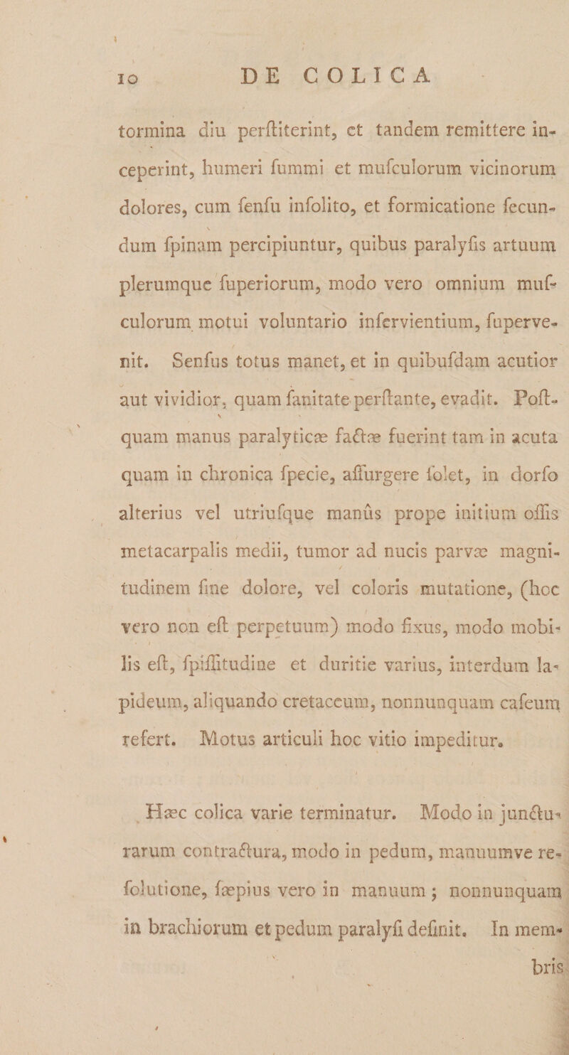 \ tormina diu perftiterint, ct tandem remittere in¬ ceperint, humeri fummi et mufculorum vicinorum dolores, cum fenfu infolito, et formicatione fecun¬ dum fpinam percipiuntur, quibus paralyfis artuum plerumque Tuperiorum, modo vero omnium muf¬ culorum motui voluntario infervientium, fuperve- nit. Senfus totus manet, et in qiiibufdam acutior aut vividior* quam fanitate perflante, evadit. Pofl- quam manus paralyticas faflae fuerint tam in acuta quam in chronica fpecie, alTurgere folet, in dorfo alterius vel utriufque manus prope initium offis / metacarpalis medii, tumor ad nucis parvm magni- / tudinem fine dolore, vel coloris mutatione, (hoc / vero non efl perpetuum) modo fxus, modo mobi- ■ I lis efl, fpiffitudine et duritie varius, interdum la¬ pideum, aliquando cretaceum, nonnunquam cafeum refert. Motus articuli hoc vitio impeditur, Hsec colica varie terminatur. Modo in jun(flu- rarum contraflura, modo in pedum, manuumve re- folutione, faspius vero in manuum ; nonnunquam in brachiorum et pedum paralyfi definit. In mem¬ bris. &lt;