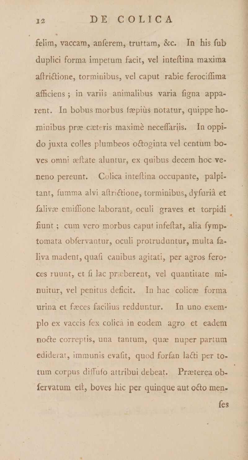 felira, vaccam, anferem, truttam, &amp;c. In his fub duplici forma impetum facit, vel inteftina maxima aflri^lione, torminibus, vel caput rabie ferociffima afficiens; in variis animalibus varia figna appa¬ rent. In bobus morbus faspius notatur, quippe ho¬ minibus prse exteris maxime neceffariis. In oppi¬ do juxta colles plumbeos odioginta vel centum bo¬ ves omni xftate aluntur, ex quibus decem hoc ve¬ neno pereunt. Colica inteffina occupante, palpi¬ tant, fumma alvi affnftione, torminibus, dyfuria et falivx emiffTione laborant, oculi graves et torpidi fiunt ; cum vero morbus caput infeftat, alia fymp- tomata obfervantur, oculi protruduntur, multa fa- I liva madent, quafi canibus agitati, per agros fero¬ ces ruunt, et fi lac prxbercnt, vel quantitate mi¬ nuitur, vel penitus deficit. In hac colicse forma urina et fxces facilius redduntur. In uno exem¬ plo ex vaccis fex colica in eodem agro et eadem no61:e correptis, una tantum, qux nuper partum ediderat, immunis evafit, quod forfan ladii per to¬ tum corpus diffufo attribui debeat. Prxterea ob- Icrvatum cllj boves hic per quinque aut o6lo men- fes 4