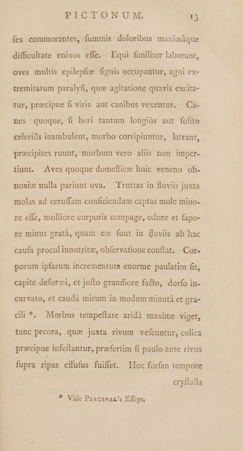 ^3 fcs commorantes, fummis doloribus maximaque difficultate enixos effe. Equi fimiliter laborant, oves multis epilepfice fignis occupantur, agni ex» tremitatum paralyfi, quas agitatione quavis excita¬ tur, praecipue fi viris aut canibus vexentur. Ca» nes quoque, fi heri tantum longius aut folito celerius inambulent, morbo corripiuntur, latrant, prsecipites ruunt, morbum vero aliis non imper¬ tiunt. Aves quoque domefticce huic veneno ob¬ noxiae nulla pariunt ova. Truttas in fluviis juxta molas ad ceruflara conficiendam captas mole mino¬ re efTe, molliore corporis compage, odore et fapo- re minus grata, quam eae funt in jjuviis ab hac Icaufa procul innutrita, obfervatione conflat. Cor¬ porum ipfarum incrementum enorme paulatim fit, capite deformi, et juflo grandiore fa6lo, dorfo in¬ curvato, et cauda mirum, in modum minuta et gra¬ cili *. Morbus tempcflate arida maxime viget, tunc pecora, qute juxta rivum vefeuntur, colica i prmeipue infeflantur, prjKfertim fi paulo ante rivus fupra ripas efFufus fuiffet. Hoc forfan tempore cryflalla Vide Perceval^s EiTays**