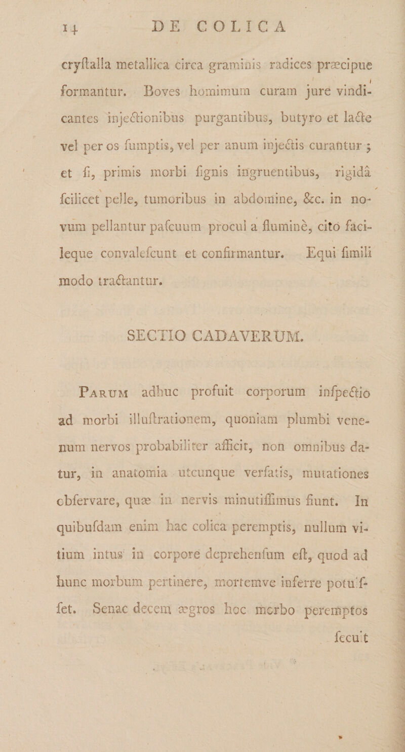 cryilalla metallica circa gramiois radices praecipue formantur. Boves homimurn curam jure vindi¬ cantes injedionibus purgantibus, butyro et ladie vel per os fumptis, vei per anum inje^iis curantur j et fi, primis morbi fignis ingruentibus, rigida fcilicet pelle, tumoribus in abdomine, &amp;c. in no¬ vum pellantur pafcuum procul a flumine, cito faci- leque convalefcunt et confirmantur. Equi fimili modo tra&lt;fl:antur. SECTIO CADAVERUM. Parum adhuc profuit corporum infpe(fIio ad morbi illuflrationem, quoniam plumbi vene¬ num nervos probabiliter aflicit, non omnibus da¬ tur, in anatomia utcunque verfatis, rauiationes cbfervare, quas in nervis minutiiflmus fiunt. In quibufdam enim hac colica peremptis, nullum vi¬ tium intus in corpore deprehenfum eft, quod ad hunc morbum pertinere, mortemve inferre potuT- fet. Senae decem tegros hoc morbo peremptos fecu't