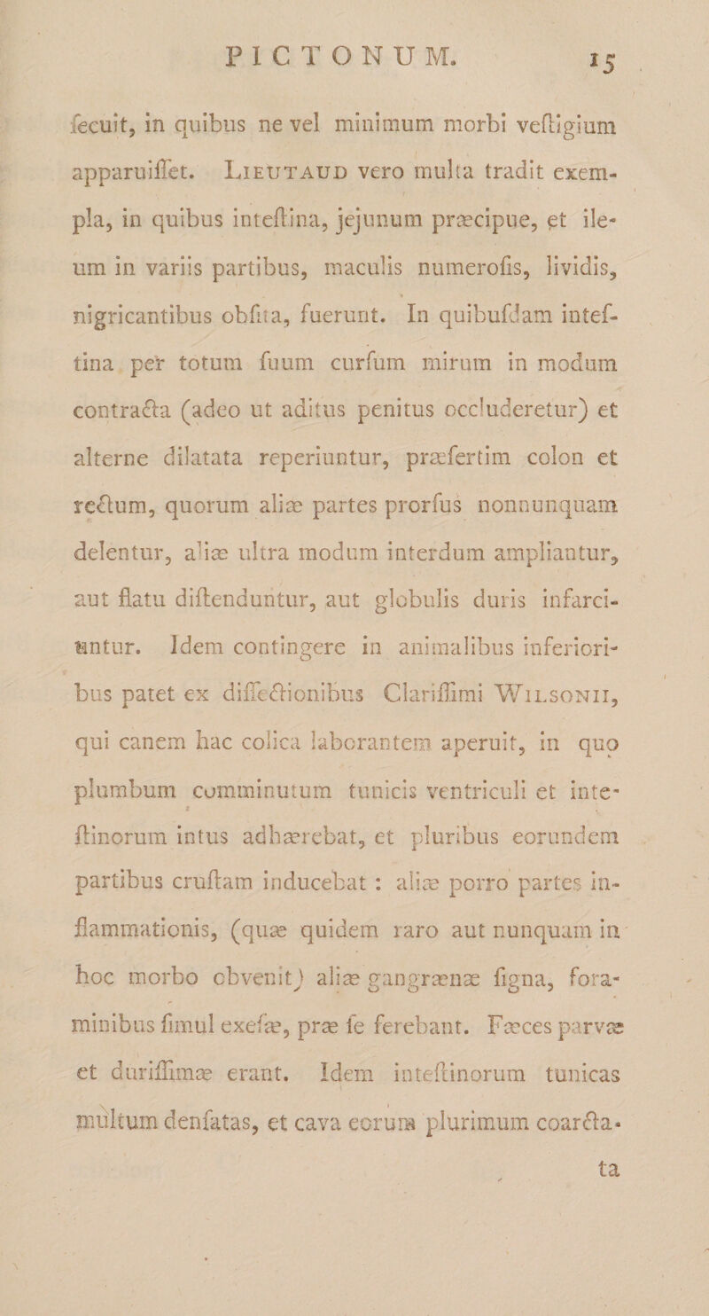 fecuit, in quibus ne vel minimum morbi vefligium apparuilTet. Lieutaud vero multa tradit exem¬ pla, in quibus inteflina, jejunum praecipue, ile¬ um in variis partibus, maculis numerofis, lividis, nigricantibus obfita, fuerunt. In quibufdam intef- tina per totum fuum curfum mirum in modum contra£Ia (adeo ut aditus penitus occluderetur) et alterne dilatata reperiuntur, prmfertim colon et reclum, quorum aliae partes prorfus nonnunquam delentur, ali^ ultra modum interdum ampliantur, aut flatu diflenduritur, aut globulis duris infarci¬ untur. Idem contingere in animalibus inferiori¬ bus patet ex difle&lt;51ionibus Clariflimi Wilsonii, qui canem hac colica laborantem aperuit, in quo plumbum comminutum tunicis ventriculi et inte- i flinorum intus adhmrebat, et pluribus eorundem partibus cruflam inducebat : alite porro partes in¬ flammationis, (qu^ quidem raro aut nunquam in hoc morbo obvenitJ alite gangrtenae fmna, fora- minibiis fimul exefae, prse fe ferebant. Faeces parvt^ et durilTimae erant. Idem inteflinorura tunicas multum denfatas, et cava eorum plurimum coardla- ta