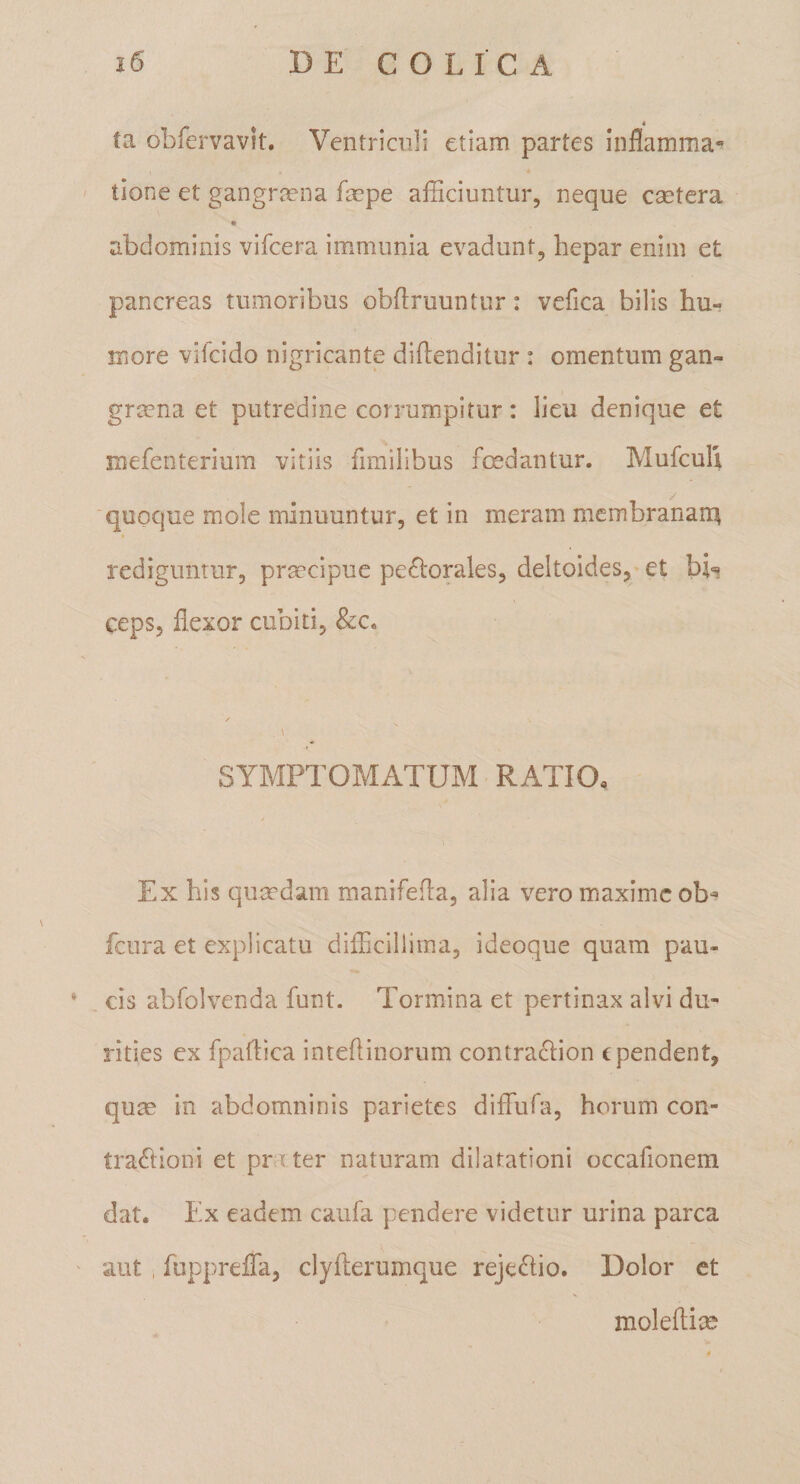 ta obfervavit. Ventriculi etiam partes inflamma- * tione et gangrmna fmpe afficiuntur, neque csetera abdominis vifcera immunia evadunt, hepar enim et pancreas tumoribus obftruuntur: vefica bilis hu¬ more vifcido nigricante diflenditur : omentum gan- gra?na et putredine corrumpitur: lieu denique et mefenterium vitiis fimilibus fedantur. Mufcuh quoque mole minuuntur, et in meram membranam^ rediguntur, praecipue periorales, deltoides,’et hU ceps, flexor cubiti, &amp;c. SYMPTOMATUM RATIO, Ex his quaedam manifefla, alia vero miaximcob-^ fcura et explicatu difficillima, ideoque quam pau¬ cis abfolvenda funt. Tormina et pertinax alvi du¬ rities ex fpaflica inteflinorum contranion e pendent, quas in abdomninis parietes diflufa, horum con¬ traponi et pr rter naturam dilatationi occafionem dat. Ex eadem caufa pendere videtur urina parca aut , fupprefla, clyfterumque rejenio. Dolor et moleftias