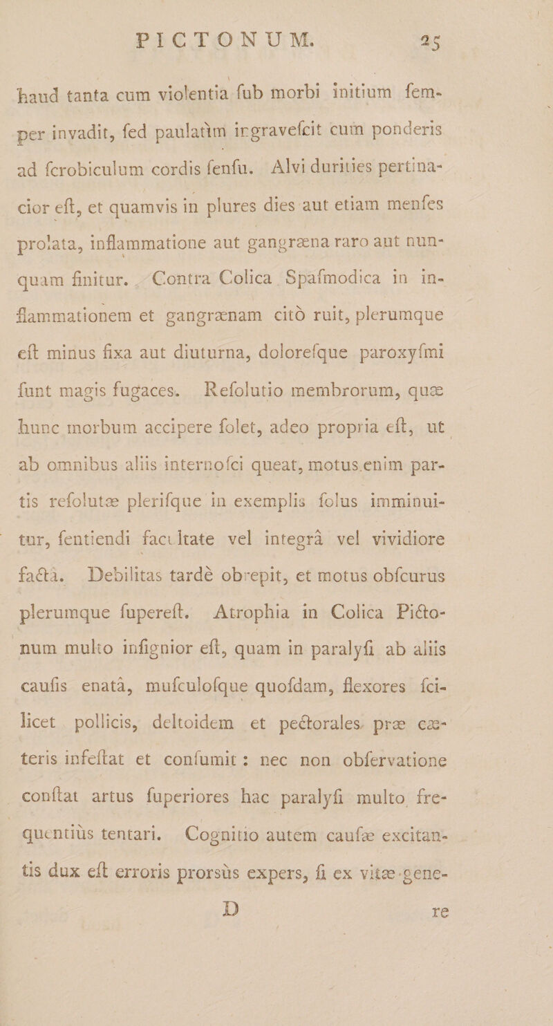 haud tanta cum violentia fub morbi initium fem* per invadit, fed paulatim irgravefcit cum ponderis ad fcrobiculum cordis fenhi. Alvi durities pertina¬ cior efl, et quamvis in plures dies aut etiam menfes prolata, inflammatione aut gangraena raro aut nun¬ quam finitur. Contra Colica Spafmodica in in¬ flammationem et gangraenam cito ruit, plerumque efl: minus fixa aut diuturna, dolorefque paroxyfmi funt magis fugaces. Refolutio membrorum, quee hunc morbum accipere folet, adeo propria efl, ut ab omnibus aliis internofci queat, motus.enim par¬ tis refolutm plerifque in exemplis folus imminui¬ tur, fentiendi faci itate vel integra vel vividiore \ faifla. Debilitas tarde obrepit, et motus obfcurus plerumque fuperefl. Atrophia in Colica Pipio¬ num multo infignior efi, quam in paralyfi ab aliis caufis enata, mufculofque quofdam, flexores fci- licet pollicis, deltoidem et pePlorales prm exs¬ teris infeflat et conlumit : nec non obfervatione conflat artus fuperiores hac paralyfi multo^ fre¬ quentius tentari. Cognitio autem caufe excitan¬ tis dux efl; erroris prorsus expers, fi cx vitas-gene¬ re