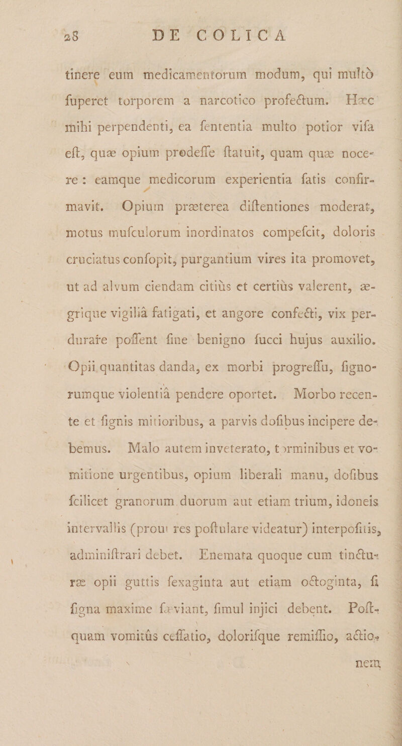 tinere eum medicamentorum modum, qui multo fupcret torporem a narcotico profe£lum. H^c mihi perpendenti, ea fententia multo potior vifa eft, quas opium prodelTe (latuit, quam quse noce¬ re : eamque medicorum experientia fatis confir¬ mavit. Opium pr^Eterea diflentiones moderat, motus rnufculorum inordinatos compefcit, doloris cruciatus confopit, purgantium vires ita promovet, ut ad alvum ciendam citius et certius valerent, ae- grique vigilia fatigati, et angore confedti, vix per¬ durare poiTent fine benigno fucci hujus auxilio. Opii quantitas danda, ex morbi progreiTu, figno- t ruinque violentia pendere oportet. Morbo recen- te et fignis mitioribus, a parvis dohbus incipere de¬ bemus. Malo autem inveterato, t :&gt;rminibus et vo¬ mitione urgentibus, opium liberali manu, dofibus fcilicet granorum duorum aut etiam trium, idoneis intervallis (prom res poftulare videatur) interpofitis, adminihrari debet. Eneraata quoque cum tindu-. rae opii guttis fexaginta aut etiam o6loginta, (i fjgna maxime fd viant, fimul injici debent. Poftr quam vomitus ceffatio, dolorifque remiflio, a£lia^ nem.