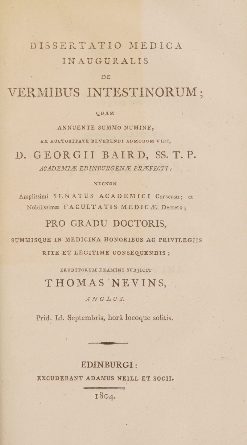 DISSERTATI .0 M E D I C A INAUGURALIS DE VERMIBUS INTESTINORUM; QUAM / ANNUENTE SUMMO NUMINE, EX AUCTORITATE REVERENDI ADMODUM VIRt, D. GEORGI1 BAIRD, SS. T. ?. ACADEMJJE EDINBUKGENJE PRJEFECTI; NECNON Amplissimi SENATUS ACADEMICI Consensu; et Nobilissimas FACULTATIS MEDICJE Decreto; PRO GRADU DOCTORIS, SUMMISQUE IN MEDICINA HONORIBUS AC PRIVILEGIIS RITE ET LEGITIME CONSEQUENDIS j ERUDITORUM EXAMINI SUBJICIT THOMAS ‘NEVINS,. AN G LU S. Prid. Id. Septembris, hora locoque solitis. EDINBURGI: EXCUDEBANT ADAMUS NEILL ET SOCIE 1804,