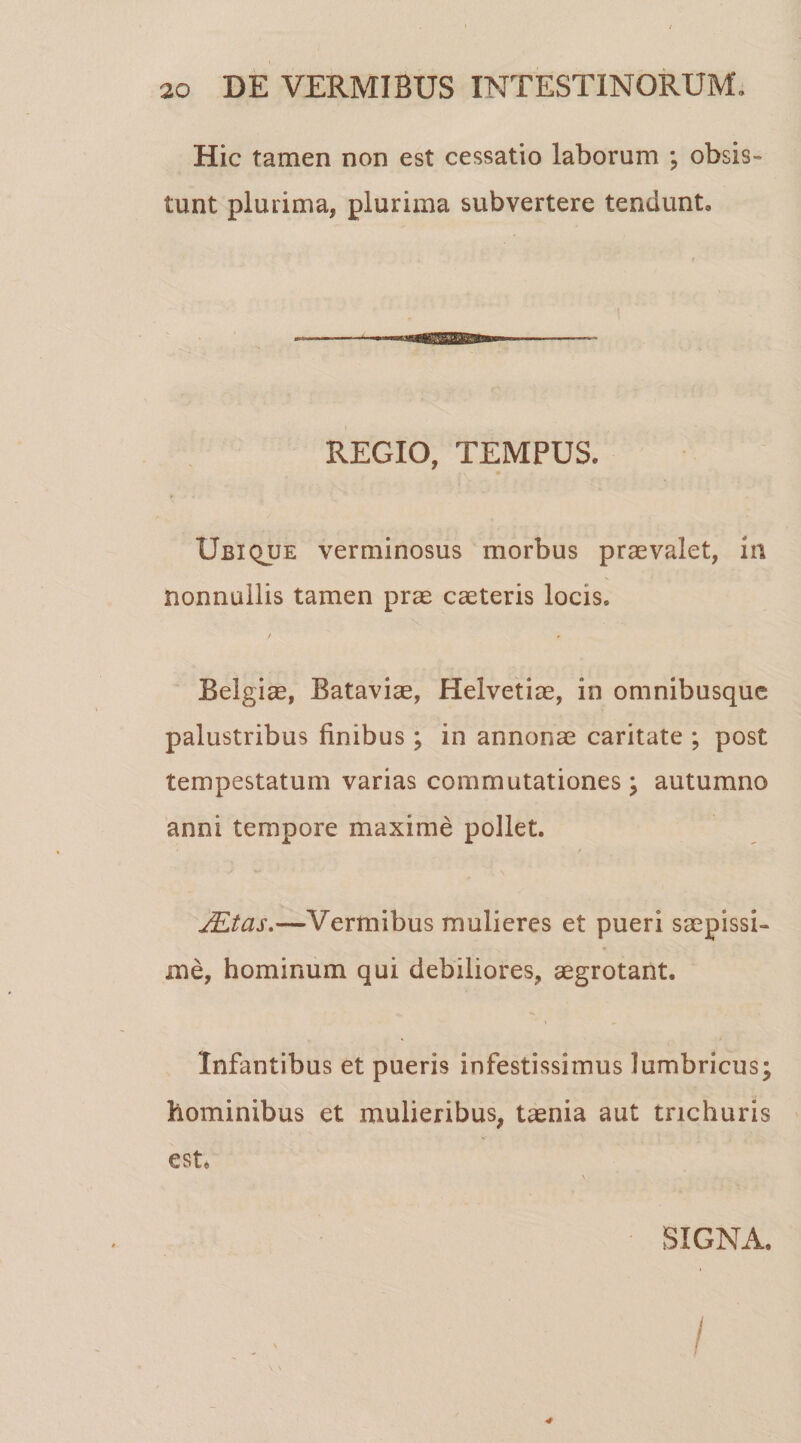 Hic tamen non est cessatio laborum ; obsis¬ tunt plurima, plurima subvertere tendunt» REGIO, TEMPUS. Ubique verminosus morbus praevalet, in nonnullis tamen prae caeteris locis, Belgiae, Batavias, Helvetiae, in omnibusque palustribus finibus; in annonae caritate ; post tempestatum varias commutationes; autumno anni tempore maxime pollet. • t J&amp;tas.—Vermibus mulieres et pueri saepissi¬ me, hominum qui debiliores, aegrotant. Infantibus et pueris infestissimus lumbricus; hominibus et mulieribus, taenia aut trichuris est. SIGNA. /