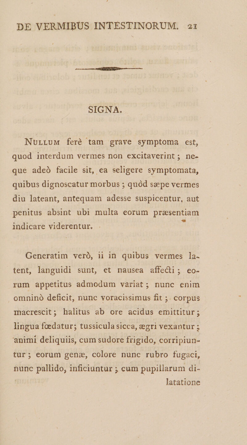 SIGNA» Nullum fere tam grave symptoma est, quod interdum vermes non excitaverint; ne-* que adeo facile sit, ea seligere symptomata, quibus dignoscatur morbus; quod ssepe vermes diu lateant, antequam adesse suspicentur, aut penitus absint ubi multa eorum praesentiam indicare viderentur. • Generatim vero, ii in quibus vermes la¬ tent, languidi sunt, et nausea affedti ; eo¬ rum appetitus admodum variat ; nunc enim omnino deficit, nunc voracissimus fit; corpus macrescit; halitus ab ore acidus emittitur; lingua foedatur; tussicula sicca, aegri vexantur 5 animi deliquiis, cum sudore frigido, corripiun¬ tur ; eorum genae, colore nunc rubro fugaci, nunc pallido, inficiuntur ; cum pupillarum di¬ latatione