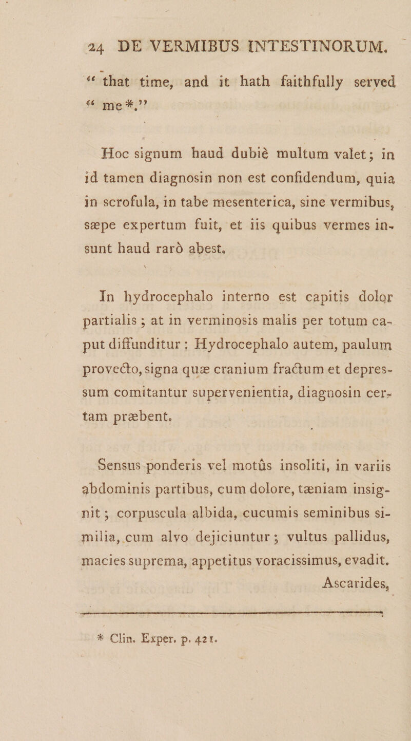 u that time, and it hath faithfully served 4( me#,n Hoc signum haud dubie multum valet; in id tamen diagnosin non est confidendum, quia in scrofula, in tabe mesenterica, sine vermibus, sa?pe expertum fuit, et iis quibus vermes in¬ sunt haud raro abest. V , In hydrocephalo interno est capitis dolqr partialis; at in verminosis malis per totum ca¬ put diffunditur : Hydrocephalo autem, paulum provedfo, signa quae cranium fradtum et depres¬ sum comitantur supervenientia, diagnosin cer¬ tam praebent. Sensus ponderis vel motus insoliti, in variis abdominis partibus, cum dolore, taeniam insig¬ nit ; corpuscula albida, cucumis seminibus si¬ milia, cum alvo dejiciuntur; vultus pallidus, macies suprema, appetitus voracissimus, evadit. Ascarides, * Clin. Exper. p. 421.